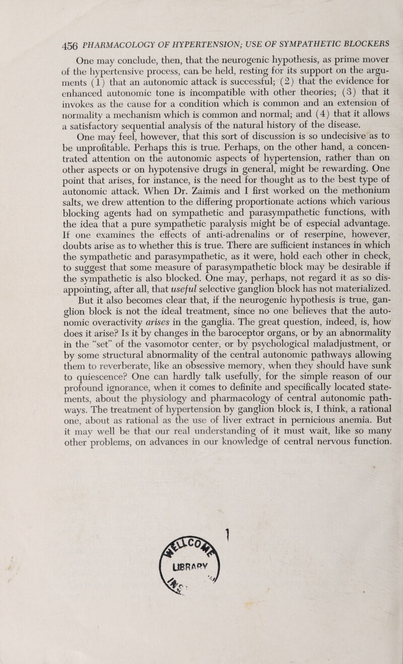 One may conclude, then, that the neurogenic hypothesis, as prime mover of the hypertensive process, can- be held, resting for its support on the argu¬ ments (1) that an autonomic attack is successful; (2) that the evidence for enhanced autonomic tone is incompatible with other theories; (3) that it invokes as the cause for a condition which is common and an extension of normality a mechanism which is common and normal; and (4) that it allows a satisfactory sequential analysis of the natural history of the disease. One may feel, however, that this sort of discussion is so undecisive as to be unprofitable. Perhaps this is true. Perhaps, on the other hand, a concen¬ trated attention on the autonomic aspects of hypertension, rather than on other aspects or on hypotensive drugs in general, might be rewarding. One point diat arises, for instance, is the need for thought as to the best type of autonomic attack. When Dr. Zaimis and I first worked on the methonium salts, we drew attention to the differing proportionate actions which various blocking agents had on sympathetic and parasympathetic functions, with the idea that a pure sympathetic paralysis might be of especial advantage. If one examines the effects of anti-adrenalins or of reserpine, however, doubts arise as to whether this is true. There are sufficient instances in which the sympathetic and parasympathetic, as it were, hold each other in check, to suggest that some measure of parasympathetic block may be desirable if tlie sympathetic is also blocked. One may, perhaps, not regard it as so dis¬ appointing, after all, that useful selective ganglion block has not materialized. But it also becomes clear that, if the neurogenic hypothesis is true, gan¬ glion block is not the ideal treatment, since no one believes that the auto¬ nomic overactivity arises in the ganglia. The great question, indeed, is, how does it arise? Is it by changes in the baroceptor organs, or by an abnormality in the “set” of the vasomotor center, or by psychological maladjustment, or by some structural abnormality of the central autonomic pathways allowing them to reverberate, like an obsessive memory, when they should have sunk to quiescence? One can hardly talk usefully, for the simple reason of our profound ignorance, when it comes to definite and specifically located state¬ ments, about the physiology and pharmacology of central autonomic path¬ ways. The treatment of hypertension by ganglion block is, I think, a rational one, about as rational as the use of liver extract in pernicious anemia. But it may well be that our real understanding of it must wait, like so many other problems, on advances in our knowledge of central nervous function. 1