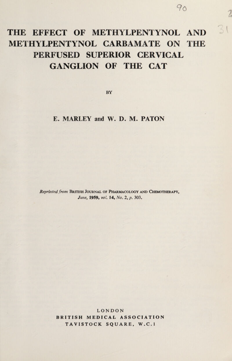 9o THE EFFECT OF METHYLPENTYNOL AND METHYLPENTYNOL CARBAMATE ON THE PERFUSED SUPERIOR CERVICAL GANGLION OF THE CAT E. MARLEY and W. D. M. PATON Reprinted from British Journal of Pharmacology and Chemotherapy, June, 1959, vol. 14, No. 2, p. 303. LONDON BRITISH MEDICAL ASSOCIATION TAVISTOCK SQUARE, W.C.l