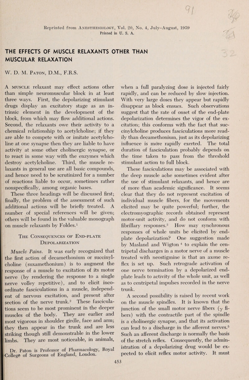 Reprinted from Anesthesiology, Vol. 20, No. 4, July-August, 1959 Printed in U. S. A. THE EFFECTS OF MUSCLE RELAXANTS OTHER THAN MUSCULAR RELAXATION W. D. M. Paton, D.M, F.R.S. A muscle relaxant may effect actions other than simple neuromuscular block in at least three ways. First, the depolarizing stimulant drugs display an excitatory stage as an in¬ trinsic element in the development of the block, from which may flow additional actions. Second, the relaxants owe their activity to a chemical relationship to acetylcholine; if they are able to compete with or imitate acetylcho¬ line at one synapse then they are liable to have activity at some other cholinergic synapse, or to react in some way with the enzymes which destroy acetylcholine. Third, the muscle re¬ laxants in general use are all basic compounds, and hence need to be scrutinized for a number of reactions liable to occur, sometimes rather nonspecifically, among organic bases. These three headings will be discussed first; finally, the problem of the assessment of such additional actions will be briefly treated. A number of special references will be given; others will be found in the valuable monograph on muscle relaxants by Foldes.1 The Consequences of End-plate Depolarization Muscle Pains. It was early recognized that the first action of decamethonium or succinyl- choline (suxamethonium) is to augment the response of a muscle to excitation of its motor nerve (by rendering the response to a single nerve volley repetitive), and to elicit inco¬ ordinate fasciculations in a muscle, independ¬ ent of nervous excitation, and present after section of the nerve trunk.2 These fascicula¬ tions seem to be most prominent in the deeper muscles of the body. They are earlier and most vigorous in shoulder girdle, face and arm; they then appear in the trunk and are less striking though still demonstrable in the lower limbs. They are most noticeable, in animals, Dr. Paton is Professor of Pharmacology, Royal College of Surgeons of England, London. when a full paralyzing dose is injected fairly rapidly, and can be reduced by slow injection. With very large doses they appear but rapidly disappear as block ensues. Such observations suggest that the rate of onset of the end-plate depolarization determines the vigor of the ex¬ citation; this conforms with the fact that suc- cinylcholine produces fasciculations more read¬ ily than decamethonium, just as its depolarizing influence is more rapidly exerted. The total duration of fasciculation probably depends on the time taken to pass from the threshold stimulant action to full block. These fasciculations may be associated with the deep muscle ache sometimes evident after the use of stimulant relaxants, and hence are of more than academic significance. It seems clear that they do not represent excitation of individual muscle fibers, for the movements elicited may be quite powerful; further, the electromyographic records obtained represent motor-unit activity, and do not conform with fibrillary responses.3 How may synchronous responses of whole units be elicited by end- plate depolarization? One suggestion made by Masland and Wigton 4 to explain the cen¬ tripetal discharges in a motor nerve of a muscle treated with neostigmine is that an axone re¬ flex is set up. Such retrograde activation of one nerve termination by a depolarized end- plate leads to activity of the whole unit, as well as to centripetal impulses recorded in the nerve trunk. A second possibility is raised by recent work on the muscle spindles. It is known that the junction of the small motor nerve fibers (y fi¬ bers) with the contractile part of the spindle is a cholinergic synapse, and that its activation can lead to a discharge in the afferent nerves.5 Such an afferent discharge is normally the basis of the stretch reflex. Consequently, the admin¬ istration of a depolarizing drug would be ex¬ pected to elicit reflex motor activity. It must