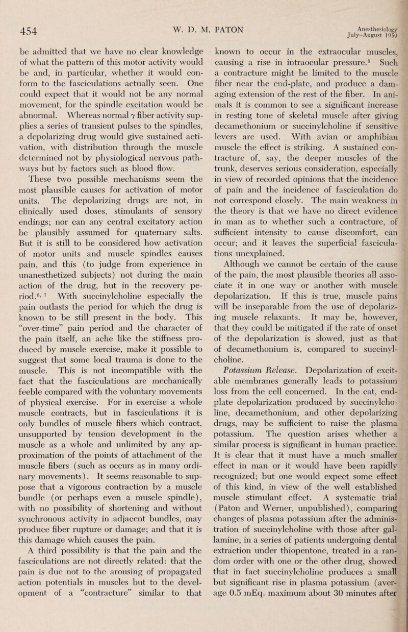 July-August 1959 be admitted that we have no clear knowledge of what the pattern of this motor activity would be and, in particular, whether it would con¬ form to the fasciculations actually seen. One could expect that it would not be any normal movement, for the spindle excitation would be abnormal. Whereas normal 7 fiber activity sup¬ plies a series of transient pulses to the spindles, a depolarizing drug would give sustained acti¬ vation, with distribution through the muscle determined not by physiological nervous path¬ ways but by factors such as blood flow. These two possible mechanisms seem the most plausible causes for activation of motor units. The depolarizing drugs are not, in clinically used doses, stimulants of sensory endings; nor can any central excitatory action be plausibly assumed for quaternary salts. But it is still to be considered how activation of motor units and muscle spindles causes pain, and this (to judge from experience in unanesthetized subjects) not during the main action of the drug, but in the recovery pe¬ riod.6’ 7 With succinylcholine especially the pain outlasts the period for which the drug is known to be still present in the body. This “over-time” pain period and the character of the pain itself, an ache like the stiffness pro¬ duced by muscle exercise, make it possible to suggest that some local trauma is done to the muscle. This is not incompatible with the fact that the fasciculations are mechanically feeble compared with the voluntary movements of physical exercise. For in exercise a whole muscle contracts, but in fasciculations it is only bundles of muscle fibers which contract, unsupported by tension development in the muscle as a whole and unlimited by any ap¬ proximation of the points of attachment of the muscle fibers (such as occurs as in many ordi¬ nary movements). It seems reasonable to sup¬ pose that a vigorous contraction by a muscle bundle (or perhaps even a muscle spindle), with no possibility of shortening and without synchronous activity in adjacent bundles, may produce fiber rupture or damage; and that it is this damage which causes the pain. A third possibility is that the pain and the fasciculations are not directly related: that the pain is due not to the arousing of propagated action potentials in muscles but to the devel¬ opment of a “contracture” similar to that known to occur in the extraocular muscles, causing a rise in intraocular pressure.8 Such a contracture might be limited to the muscle fiber near the end-plate, and produce a dam¬ aging extension of the rest of the fiber. In ani¬ mals it is common to see a significant increase in resting tone of skeletal muscle after giving decamethonium or succinylcholine if sensitive levers are used. With avian or amphibian muscle the effect is striking. A sustained con¬ tracture of, say, the deeper muscles of the trunk, deserves serious consideration, especially in view of recorded opinions that the incidence of pain and the incidence of fasciculation do not correspond closely. The main weakness in the theory is that we have no direct evidence in man as to whether such a contracture, of sufficient intensity to cause discomfort, can occur; and it leaves the superficial fascicula¬ tions unexplained. Although we cannot be certain of the cause of the pain, the most plausible theories all asso¬ ciate it in one way or another with muscle depolarization. If this is true, muscle pains will be inseparable from the use of depolariz¬ ing muscle relaxants. It may be, however, that they could be mitigated if the rate of onset of the depolarization is slowed, just as that of decamethonium is, compared to succinyl¬ choline. Potassium Release. Depolarization of excit¬ able membranes generally leads to potassium loss from the cell concerned. In the cat, end- plate depolarization produced by succinylcho¬ line, decamethonium, and other depolarizing drugs, may be sufficient to raise the plasma potassium. The question arises whether a similar process is significant in human practice. It is clear that it must have a much smaller effect in man or it would have been rapidly recognized; but one would expect some effect of this kind, in view of the well established muscle stimulant effect. A systematic trial (Paton and Werner, unpublished), comparing changes of plasma potassium after the adminis¬ tration of succinylcholine with those after gal- lamine, in a series of patients undergoing dental extraction under thiopentone, treated in a ran¬ dom order with one or the other drug, showed that in fact succinylcholine produces a small but significant rise in plasma potassium (aver¬ age 0.5 mEq. maximum about 30 minutes after