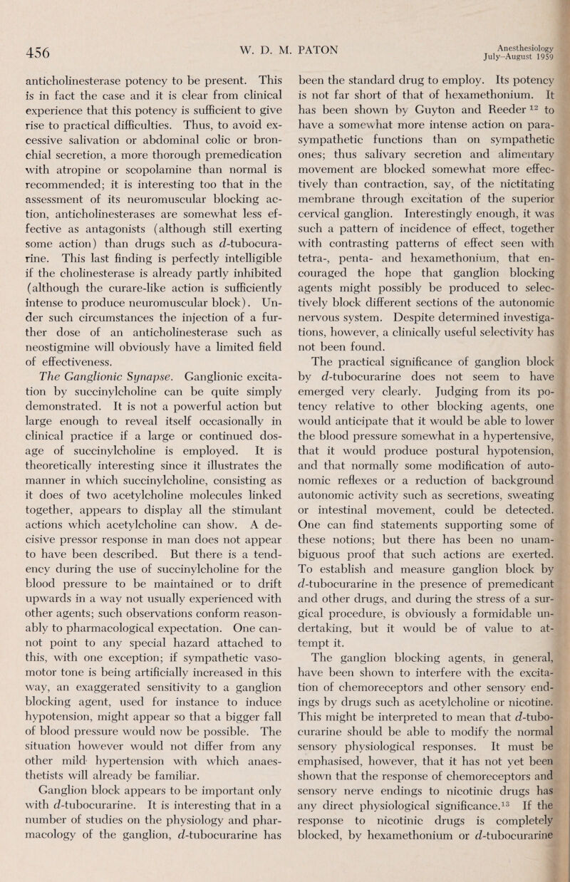 July-August 1959 anticholinesterase potency to be present. This is in fact the case and it is clear from clinical experience that this potency is sufficient to give rise to practical difficulties. Thus, to avoid ex¬ cessive salivation or abdominal colic or bron¬ chial secretion, a more thorough premedication with atropine or scopolamine than normal is recommended; it is interesting too that in the assessment of its neuromuscular blocking ac¬ tion, anticholinesterases are somewhat less ef¬ fective as antagonists (although still exerting some action) than drugs such as d-tubocura- rine. This last finding is perfectly intelligible if the cholinesterase is already partly inhibited (although the curare-like action is sufficiently intense to produce neuromuscular block). Un¬ der such circumstances the injection of a fur¬ ther dose of an anticholinesterase such as neostigmine will obviously have a limited field of effectiveness. The Ganglionic Synapse. Ganglionic excita¬ tion by succinylcholine can. be quite simply demonstrated. It is not a powerful action but large enough to reveal itself occasionally in clinical practice if a large or continued dos¬ age of succinylcholine is employed. It is theoretically interesting since it illustrates the manner in which succinylcholine, consisting as it does of two acetylcholine molecules linked together, appears to display all the stimulant actions which acetylcholine can show. A de¬ cisive pressor response in man does not appear to have been described. But there is a tend¬ ency during the use of succinylcholine for the blood pressure to be maintained or to drift upwards in a way not usually experienced with other agents; such observations conform reason¬ ably to pharmacological expectation. One can¬ not point to any special hazard attached to this, with one exception; if sympathetic vaso¬ motor tone is being artificially increased in this way, an exaggerated sensitivity to a ganglion blocking agent, used for instance to induce hypotension, might appear so that a bigger fall of blood pressure would now be possible. The situation however would not differ from any other mild hypertension with which anaes¬ thetists will already be familiar. Ganglion block appears to be important only with d-tubocurarine. It is interesting that in a number of studies on the physiology and phar¬ macology of the ganglion, d-tubocurarine has been the standard drug to employ. Its potency is not far short of that of hexamethonium. It has been shown by Guyton and Reeder 12 to have a somewhat more intense action on para¬ sympathetic functions than on sympathetic ones; thus salivary secretion and alimentary movement are blocked somewhat more effec¬ tively than contraction, say, of the nictitating membrane through excitation of the superior cervical ganglion. Interestingly enough, it was such a pattern of incidence of effect, together with contrasting patterns of effect seen with tetra-, penta- and hexamethonium, that en¬ couraged the hope that ganglion blocking agents might possibly be produced to selec¬ tively block different sections of the autonomic nervous system. Despite determined investiga¬ tions, however, a clinically useful selectivity has not been found. The practical significance of ganglion block by d-tubocurarine does not seem to have emerged very clearly. Judging from its po¬ tency relative to other blocking agents, one would anticipate that it would be able to lower the blood pressure somewhat in a hypertensive, that it would produce postural hypotension, and that normally some modification of auto¬ nomic reflexes or a reduction of background autonomic activity such as secretions, sweating or intestinal movement, could be detected. One can find statements supporting some of these notions; but there has been no unam¬ biguous proof that such actions are exerted. To establish and measure ganglion block by d-tubocurarine in the presence of premedicant and other drugs, and during the stress of a sur¬ gical procedure, is obviously a formidable un¬ dertaking, but it would be of value to at¬ tempt it. The ganglion blocking agents, in general, have been shown to interfere with the excita¬ tion of chemoreceptors and other sensory end¬ ings by drugs such as acetylcholine or nicotine. This might be interpreted to mean that d-tubo¬ curarine should be able to modify the normal sensory physiological responses. It must be emphasised, however, that it has not yet been shown that the response of chemoreceptors and sensory nerve endings to nicotinic drugs has any direct physiological significance.13 If the response to nicotinic drugs is completely blocked, by hexamethonium or d-tubocurarine