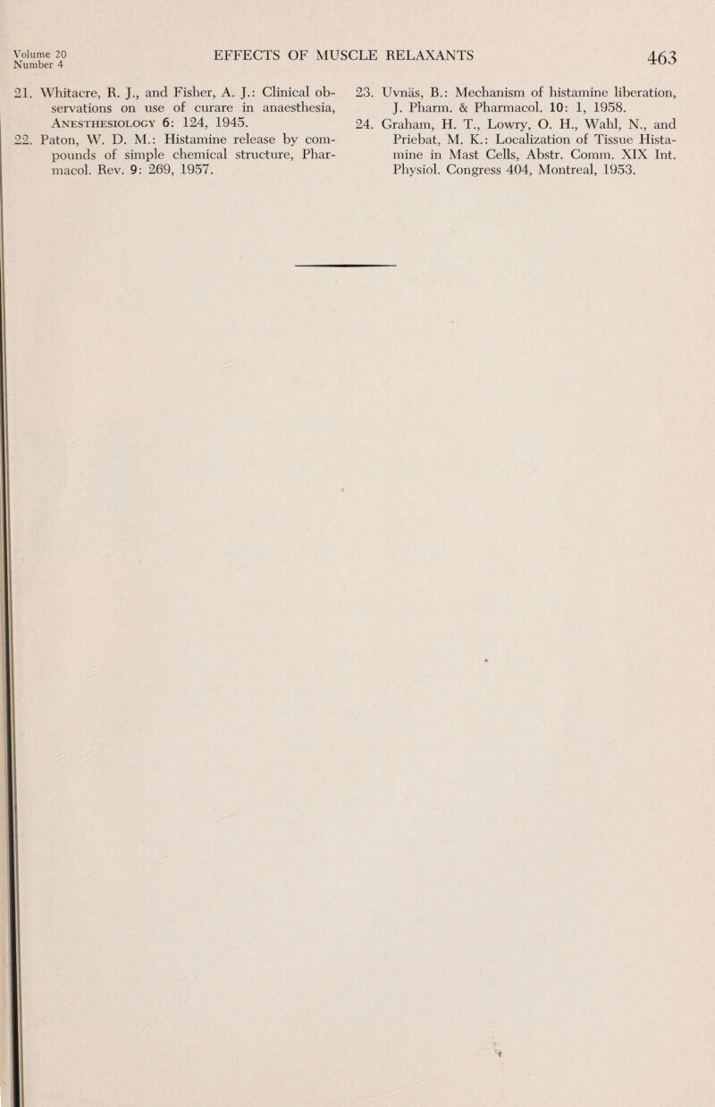 Number 4 463 21. Whitacre, R. J., and Fisher, A. J.: Clinical ob¬ servations on use of curare in anaesthesia, Anesthesiology 6: 124, 1945. 22. Paton, W. D. M.: Histamine release by com¬ pounds of simple chemical structure, Phar¬ macol. Rev. 9: 269, 1957. 23. Uvnas, B.: Mechanism of histamine liberation, J. Pharm. & Pharmacol. 10: 1, 1958. 24. Graham, H. T., Lowry, O. H., Wahl, N., and Priebat, M. K.: Localization of Tissue Hista¬ mine in Mast Cells, Abstr. Comm. XIX Int. Physiol. Congress 404, Montreal, 1953.