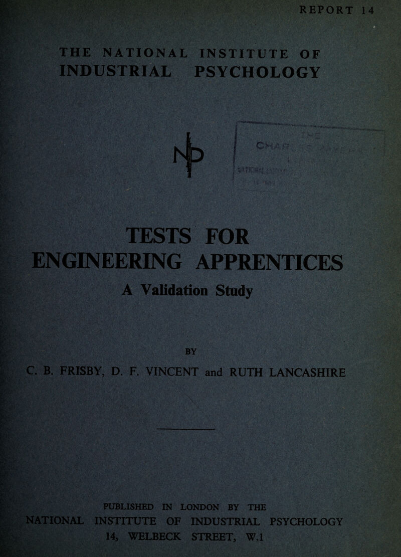 REPORT 14 THE NATIONAL INSTITUTE OF INDUSTRIAL PSYCHOLOGY TESTS FOR ENGINEERING APPRENTICES A Validation Study BY C. B. FRISBY, D. F. VINCENT and RUTH LANCASHIRE PUBLISHED IN LONDON BY THE NATIONAL INSTITUTE OF INDUSTRIAL PSYCHOLOGY 14, WELBECK STREET, W.l