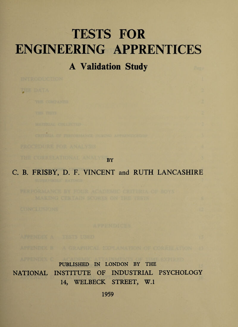 TESTS FOR ENGINEERING APPRENTICES A Validation Study BY C. B. FRISBY, D. F. VINCENT and RUTH LANCASHIRE PUBLISHED IN LONDON BY THE NATIONAL INSTITUTE OF INDUSTRIAL PSYCHOLOGY 14, WELBECK STREET, W.l 1959