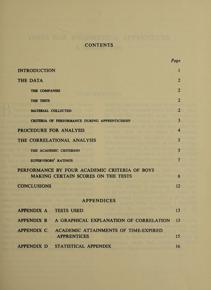 CONTENTS Page INTRODUCTION 1 THE DATA 2 THE COMPANIES 2 THE TESTS 2 MATERIAL COLLECTED 2 CRITERIA OF PERFORMANCE DURING APPRENTICESHIP 3 PROCEDURE FOR ANALYSIS 4 THE CORRELATIONAL ANALYSIS 5 THE ACADEMIC CRITERION 5 SUPERVISORS* RATINGS 7 PERFORMANCE BY FOUR ACADEMIC CRITERIA OF BOYS MAKING CERTAIN SCORES ON THE TESTS 8 CONCLUSIONS 12 APPENDICES APPENDIX A TESTS USED 13 APPENDIX B A GRAPHICAL EXPLANATION OF CORRELATION 13 APPENDIX C ACADEMIC ATTAINMENTS OF TIME-EXPIRED APPRENTICES 15 APPENDIX D STATISTICAL APPENDIX 16