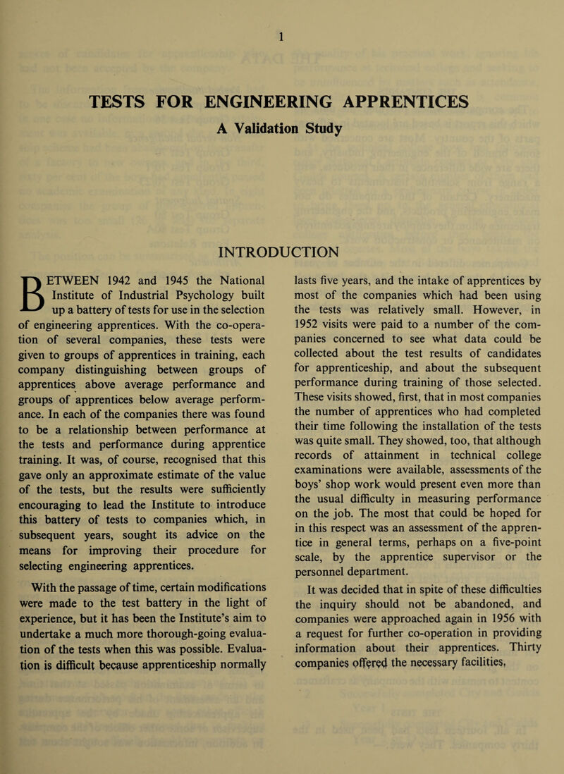 TESTS FOR ENGINEERING APPRENTICES A Validation Study INTRODUCTION BETWEEN 1942 and 1945 the National Institute of Industrial Psychology built up a battery of tests for use in the selection of engineering apprentices. With the co-opera¬ tion of several companies, these tests were given to groups of apprentices in training, each company distinguishing between groups of apprentices above average performance and groups of apprentices below average perform¬ ance. In each of the companies there was found to be a relationship between performance at the tests and performance during apprentice training. It was, of course, recognised that this gave only an approximate estimate of the value of the tests, but the results were sufficiently encouraging to lead the Institute to introduce this battery of tests to companies which, in subsequent years, sought its advice on the means for improving their procedure for selecting engineering apprentices. With the passage of time, certain modifications were made to the test battery in the light of experience, but it has been the Institute’s aim to undertake a much more thorough-going evalua¬ tion of the tests when this was possible. Evalua¬ tion is difficult because apprenticeship normally lasts five years, and the intake of apprentices by most of the companies which had been using the tests was relatively small. However, in 1952 visits were paid to a number of the com¬ panies concerned to see what data could be collected about the test results of candidates for apprenticeship, and about the subsequent performance during training of those selected. These visits showed, first, that in most companies the number of apprentices who had completed their time following the installation of the tests was quite small. They showed, too, that although records of attainment in technical college examinations were available, assessments of the boys’ shop work would present even more than the usual difficulty in measuring performance on the job. The most that could be hoped for in this respect was an assessment of the appren¬ tice in general terms, perhaps on a five-point scale, by the apprentice supervisor or the personnel department. It was decided that in spite of these difficulties the inquiry should not be abandoned, and companies were approached again in 1956 with a request for further co-operation in providing information about their apprentices. Thirty companies offered the necessary facilities.