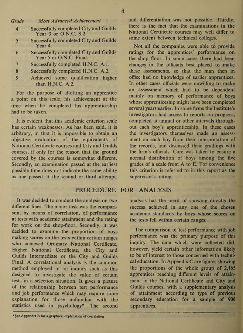 Grade Most Advanced Achievement 4 Successfully completed City and Guilds Year 3 or O.N.C. S.2. 5 Successfully completed City and Guilds Year 4. 6 Successfully completed City and Guilds Year 5 or O.N.C. Final. 7 Successfully completed H.N.C. A.l. 8 Successfully completed H.N.C. A.2. 9 Achieved some qualification higher than H.N.C. A.2. For the purpose of allotting an apprentice a point on this scale, his achievement at the time when he completed his apprenticeship had to be taken. It is evident that this academic criterion scale has certain weaknesses. As has been said, it is arbitrary, in that it is impossible to obtain an objective evaluation of the equivalents of National Certificate courses and City and Guilds courses, if only for the reason that the ground covered by the courses is somewhat different. Secondly, an examination passed at the earliest possible time does not indicate the same ability as one passed at the second or third attempt, PROCEDURE It was decided to conduct the analysis on two different lines. The major task was the compari¬ son, by means of correlation, of performance at tests with academic attainment and the rating for work on the shop-floor. Secondly, it was decided to examine the proportion of boys making scores on the tests within certain ranges who achieved Ordinary National Certificate, Higher National Certificate, the City and Guilds Intermediate or the City and Guilds Final. A correlational analysis is the common method employed in an inquiry such as this designed to investigate the value of certain tests in a selection situation. It gives a picture of the relationship between test performance and job performance which may require some explanation for those unfamiliar with the statistics used in psychology*. The second and differentiation was not possible. Thirdly, there is the fact that the examinations in the National Certificate courses may well differ to some extent between technical colleges. Not all the companies were able to provide ratings for the apprentices’ performance on the shop floor. In some cases there had been changes in the officials best placed to make these assessments, so that the man then in office had no knowledge of earlier apprentices. In other cases officials were unwilling to make an assessment which had to be dependent mainly on memory of performance of boys whose apprenticeship might have been completed several years earlier. In some firms the Institute’s investigators had access to reports on progress, completed at annual or other intervals through¬ out each boy’s apprenticeship. In these cases the investigators themselves made an assess¬ ment on each boy from their interpretation of the records, and discussed their gradings with the firm’s officials. Care was taken to ensure a normal distribution of boys among the five grades of a scale from A to E. For convenience this criterion is referred to in this report as the supervisor’s rating. FOR ANALYSIS analysis has the merit of showing directly the success achieved in any one of the chosen academic standards by boys whose scores on the tests fell within certain ranges. The comparison of test performance with job performance was the primary purpose of this inquiry. The data which were collected did, however, yield certain other information likely to be of interest to those concerned with techni¬ cal education. In Appendix C are figures showing the proportions of the whole group of 2,165 apprentices reaching different levels of attain¬ ment in the National Certificate and City and Guilds courses, with a supplementary analysis of attainment according to type of previous secondary education for a sample of 906 apprentices. *§ee Appendix B for a graphical explanation of correlation