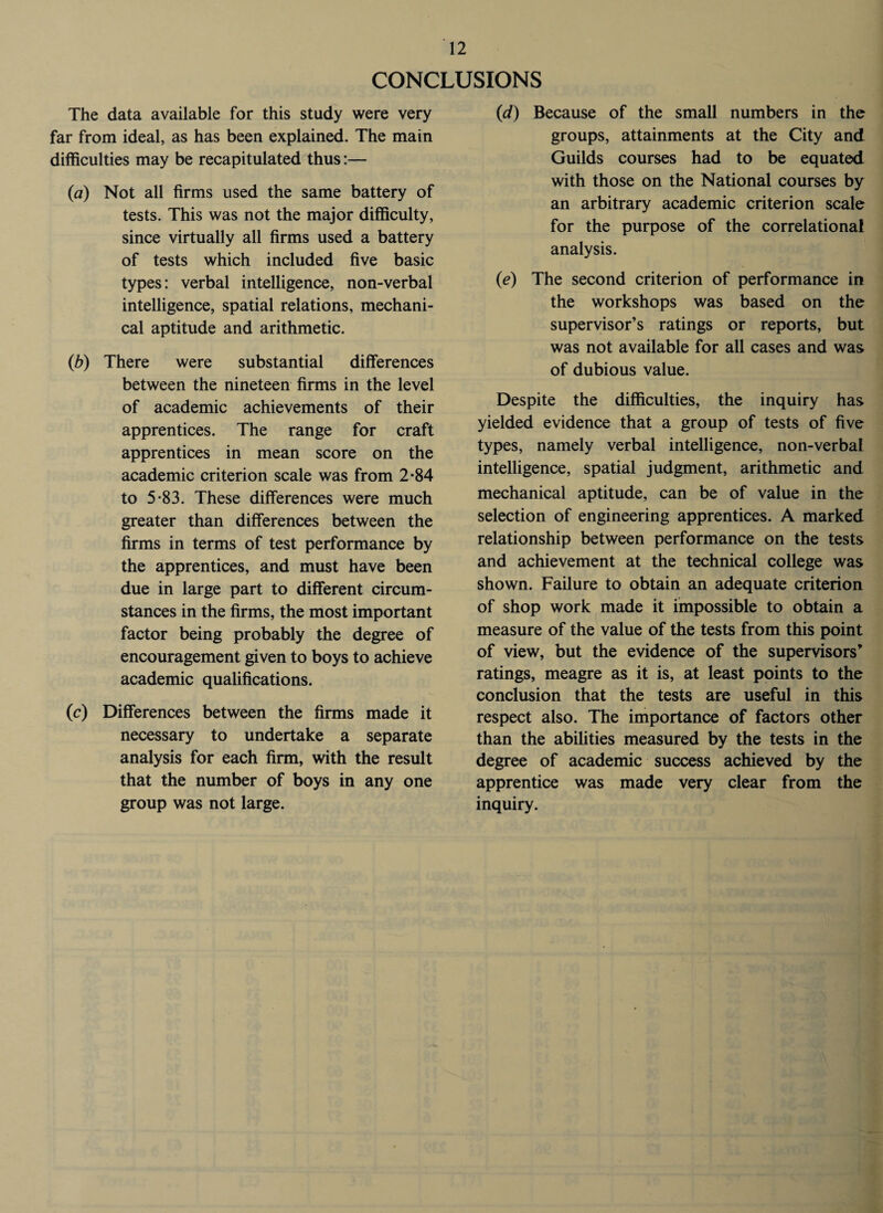 CONCLUSIONS The data available for this study were very far from ideal, as has been explained. The main difficulties may be recapitulated thus:— (a) Not all firms used the same battery of tests. This was not the major difficulty, since virtually all firms used a battery of tests which included five basic types: verbal intelligence, non-verbal intelligence, spatial relations, mechani¬ cal aptitude and arithmetic. (b) There were substantial differences between the nineteen firms in the level of academic achievements of their apprentices. The range for craft apprentices in mean score on the academic criterion scale was from 2*84 to 5-83. These differences were much greater than differences between the firms in terms of test performance by the apprentices, and must have been due in large part to different circum¬ stances in the firms, the most important factor being probably the degree of encouragement given to boys to achieve academic qualifications. (c) Differences between the firms made it necessary to undertake a separate analysis for each firm, with the result that the number of boys in any one group was not large. (d) Because of the small numbers in the groups, attainments at the City and Guilds courses had to be equated with those on the National courses by an arbitrary academic criterion scale for the purpose of the correlational analysis. (e) The second criterion of performance in the workshops was based on the supervisor’s ratings or reports, but was not available for all cases and was of dubious value. Despite the difficulties, the inquiry has yielded evidence that a group of tests of five types, namely verbal intelligence, non-verbal intelligence, spatial judgment, arithmetic and mechanical aptitude, can be of value in the selection of engineering apprentices. A marked relationship between performance on the tests and achievement at the technical college was shown. Failure to obtain an adequate criterion of shop work made it impossible to obtain a measure of the value of the tests from this point of view, but the evidence of the supervisors’ ratings, meagre as it is, at least points to the conclusion that the tests are useful in this respect also. The importance of factors other than the abilities measured by the tests in the degree of academic success achieved by the apprentice was made very clear from the inquiry.