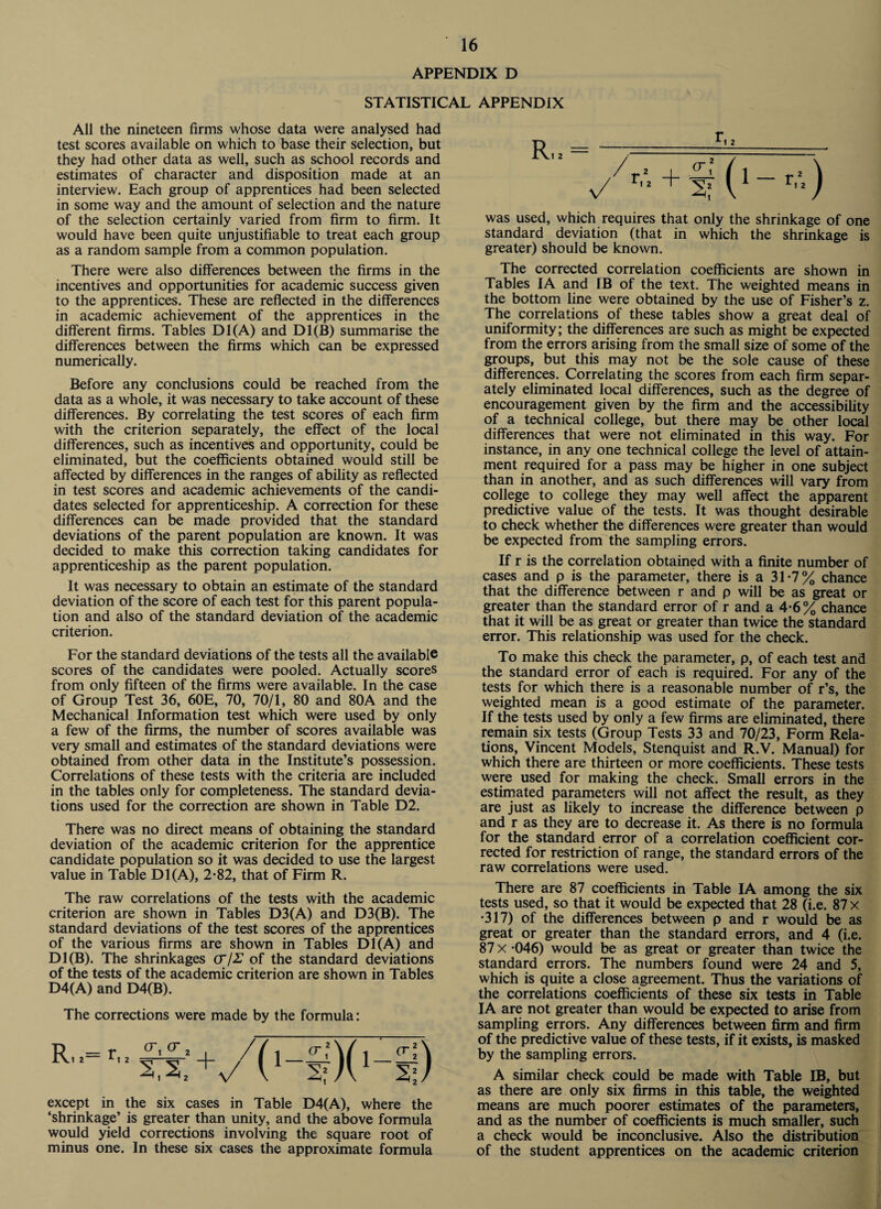 APPENDIX D STATISTICAL APPENDIX All the nineteen firms whose data were analysed had test scores available on which to base their selection, but they had other data as well, such as school records and estimates of character and disposition made at an interview. Each group of apprentices had been selected in some way and the amount of selection and the nature of the selection certainly varied from firm to firm. It would have been quite unjustifiable to treat each group as a random sample from a common population. There were also differences between the firms in the incentives and opportunities for academic success given to the apprentices. These are reflected in the differences in academic achievement of the apprentices in the different firms. Tables D1(A) and D1(B) summarise the differences between the firms which can be expressed numerically. Before any conclusions could be reached from the data as a whole, it was necessary to take account of these differences. By correlating the test scores of each firm with the criterion separately, the effect of the local differences, such as incentives and opportunity, could be eliminated, but the coefficients obtained would still be affected by differences in the ranges of ability as reflected in test scores and academic achievements of the candi¬ dates selected for apprenticeship. A correction for these differences can be made provided that the standard deviations of the parent population are known. It was decided to make this correction taking candidates for apprenticeship as the parent population. It was necessary to obtain an estimate of the standard deviation of the score of each test for this parent popula¬ tion and also of the standard deviation of the academic criterion. For the standard deviations of the tests all the available scores of the candidates were pooled. Actually scores from only fifteen of the firms were available. In the case of Group Test 36, 60E, 70, 70/1, 80 and 80A and the Mechanical Information test which were used by only a few of the firms, the number of scores available was very small and estimates of the standard deviations were obtained from other data in the Institute’s possession. Correlations of these tests with the criteria are included in the tables only for completeness. The standard devia¬ tions used for the correction are shown in Table D2. There was no direct means of obtaining the standard deviation of the academic criterion for the apprentice candidate population so it was decided to use the largest value in Table D1(A), 2*82, that of Firm R. The raw correlations of the tests with the academic criterion are shown in Tables D3(A) and D3(B). The standard deviations of the test scores of the apprentices of the various firms are shown in Tables D1(A) and D1(B). The shrinkages CT/Z of the standard deviations of the tests of the academic criterion are shown in Tables D4(A) and D4(B). The corrections were made by the formula: R, .= r, s,s, except in the six cases in Table D4(A), where the ‘shrinkage’ is greater than unity, and the above formula would yield corrections involving the square root of minus one. In these six cases the approximate formula was used, which requires that only the shrinkage of one standard deviation (that in which the shrinkage is greater) should be known. The corrected correlation coefficients are shown in Tables IA and IB of the text. The weighted means in the bottom line were obtained by the use of Fisher’s z. The correlations of these tables show a great deal of uniformity; the differences are such as might be expected from the errors arising from the small size of some of the groups, but this may not be the sole cause of these differences. Correlating the scores from each firm separ¬ ately eliminated local differences, such as the degree of encouragement given by the firm and the accessibility of a technical college, but there may be other local differences that were not eliminated in this way. For instance, in any one technical college the level of attain¬ ment required for a pass may be higher in one subject than in another, and as such differences will vary from college to college they may well affect the apparent predictive value of the tests. It was thought desirable to check whether the differences were greater than would be expected from the sampling errors. If r is the correlation obtained with a finite number of cases and p is the parameter, there is a 31-7% chance that the difference between r and p will be as great or greater than the standard error of r and a 4-6% chance that it will be as great or greater than twice the standard error. This relationship was used for the check. To make this check the parameter, p, of each test and the standard error of each is required. For any of the tests for which there is a reasonable number of r’s, the weighted mean is a good estimate of the parameter. If the tests used by only a few firms are eliminated, there remain six tests (Group Tests 33 and 70/23, Form Rela¬ tions, Vincent Models, Stenquist and R.V. Manual) for which there are thirteen or more coefficients. These tests were used for making the check. Small errors in the estimated parameters will not affect the result, as they are just as likely to increase the difference between p and r as they are to decrease it. As there is no formula for the standard error of a correlation coefficient cor¬ rected for restriction of range, the standard errors of the raw correlations were used. There are 87 coefficients in Table IA among the six tests used, so that it would be expected that 28 (i.e. 87 x •317) of the differences between p and r would be as great or greater than the standard errors, and 4 (i.e. 87 x -046) would be as great or greater than twice the standard errors. The numbers found were 24 and 5, which is quite a close agreement. Thus the variations of the correlations coefficients of these six tests in Table IA are not greater than would be expected to arise from sampling errors. Any differences between firm and firm of the predictive value of these tests, if it exists, is masked by the sampling errors. A similar check could be made with Table IB, but as there are only six firms in this table, the weighted means are much poorer estimates of the parameters, and as the number of coefficients is much smaller, such a check would be inconclusive. Also the distribution of the student apprentices on the academic criterion