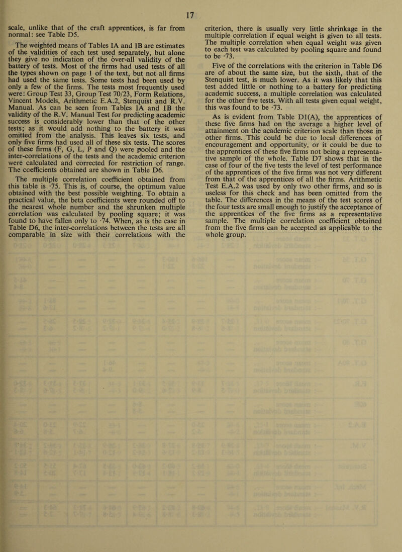 scale, unlike that of the craft apprentices, is far from normal: see Table D5. The weighted means of Tables IA and IB are estimates of the validities of each test used separately, but alone they give no indication of the over-all validity of the battery of tests. Most of the firms had used tests of all the types shown on page 1 of the text, but not all firms had used the same tests. Some tests had been used by only a few of the firms. The tests most frequently used were: Group Test 33, Group Test 70/23, Form Relations, Vincent Models, Arithmetic E.A.2, Stenquist and R.V. Manual. As can be seen from Tables IA and IB the validity of the R.V. Manual Test for predicting academic success is considerably lower than that of the other tests; as it would add nothing to the battery it was omitted from the analysis. This leaves six tests, and only five firms had used all of these six tests. The scores of these firms (F, G, L, P and Q) were pooled and the inter-correlations of the tests and the academic criterion were calculated and corrected for restriction of range. The coefficients obtained are shown in Table D6. The multiple correlation coefficient obtained from this table is -75. This is, of course, the optimum value obtained with the best possible weighting. To obtain a practical value, the beta coefficients were rounded off to the nearest whole number and the shrunken multiple correlation was calculated by pooling square; it was found to have fallen only to -74. When, as is the case in Table D6, the inter-correlations between the tests are all comparable in size with their correlations with the criterion, there is usually very little shrinkage in the multiple correlation if equal weight is given to all tests. The multiple correlation when equal weight was given to each test was calculated by pooling square and found to be -73. Five of the correlations with the criterion in Table D6 are of about the same size, but the sixth, that of the Stenquist test, is much lower. As it was likely that this test added little or nothing to a battery for predicting academic success, a multiple correlation was calculated for the other five tests. With all tests given equal weight, this was found to be *73. As is evident from Table D1(A), the apprentices of these five firms had on the average a higher level of attainment on the academic criterion scale than those in other firms. This could be due to local differences of encouragement and opportunity, or it could be due to the apprentices of these five firms not being a representa¬ tive sample of the whole. Table D7 shows that in the case of four of the five tests the level of test performance of the apprentices of the five firms was not very different from that of the apprentices of all the firms. Arithmetic Test E.A.2 was used by only two other firms, and so is useless for this check and has been omitted from the table. The differences in the means of the test scores of the four tests are small enough to justify the acceptance of the apprentices of the five firms as a representative sample. The multiple correlation coefficient obtained from the five firms can be accepted as applicable to the whole group.