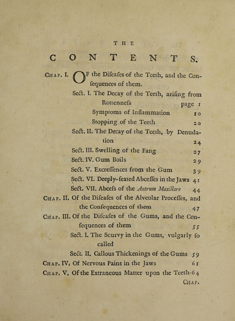 THE O N T E N T S, Chap. I. the Difeafes of the Teeth, and the Con- ^ fequences of them. Se6t. L The Decay of the Teeth, arifing from Rottennefs page i Symptoms of Inflammation io Stopping of the Teeth 20 Se&. II. The Decay of the Teeth, by Denuda¬ tion 24 Se£L III. Swelling of the Fang 27 Se6l. IV. Gum Boils 2 9 Se&. V. Excellences from the Gum 3 9 Se£t. VI. Deeply-feated AbcefTes in the Jaws 41 SetT. VII. Abcefs of the Antrum Maxlllare 44 Chap. II. Of the Difeafes of the Alveolar ProcefTes, and v \ the Confequences of them 47 Chap. III. Of the Difeafes of the Gums, and the Con¬ fequences of them $ $ Seft. I. The Scurvy in the Gums, vulgarly fo called Se<St. II. Callous Thickenings of the Gums 59 Chap. IV. Of Nervous Pains in the Jaws 61 Chap. V. Of the Extraneous Matter upon the Teeth-64