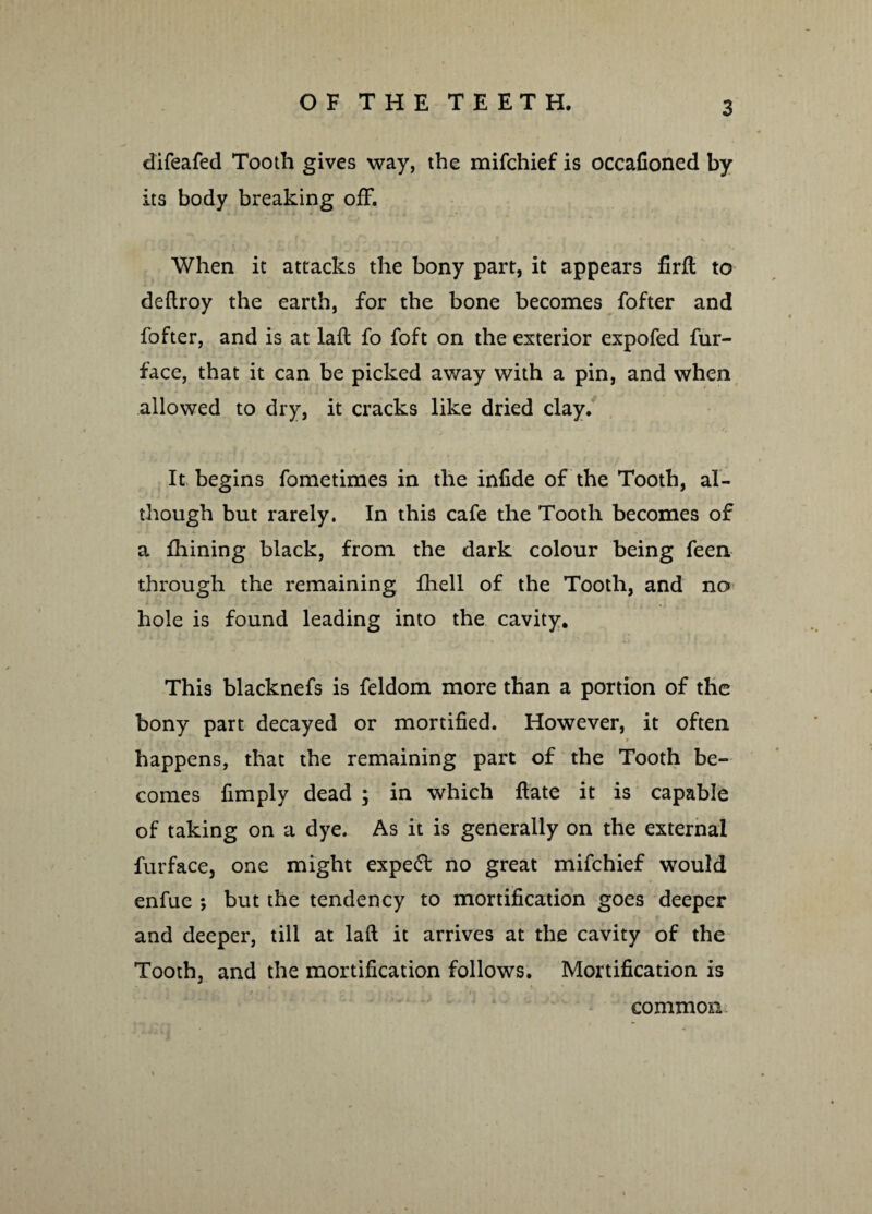 difeafed Tooth gives way, the mifchief is occafioned by its body breaking off. When it attacks the bony part, it appears firft to deftroy the earth, for the bone becomes fofter and fofter, and is at laft fo foft on the exterior expofed fur- face, that it can be picked away with a pin, and when allowed to dry, it cracks like dried clay. It begins fometimes in the infide of the Tooth, al¬ though but rarely. In this cafe the Tooth becomes of a Iliining black, from the dark colour being feen through the remaining Ihell of the Tooth, and no hole is found leading into the cavity. This blacknefs is feldom more than a portion of the bony part decayed or mortified. However, it often happens, that the remaining part of the Tooth be¬ comes limply dead ; in which Hate it is capable of taking on a dye. As it is generally on the external furface, one might expert no great mifchief would enfue ; but the tendency to mortification goes deeper and deeper, till at laft it arrives at the cavity of the Tooth, and the mortification follows. Mortification is common