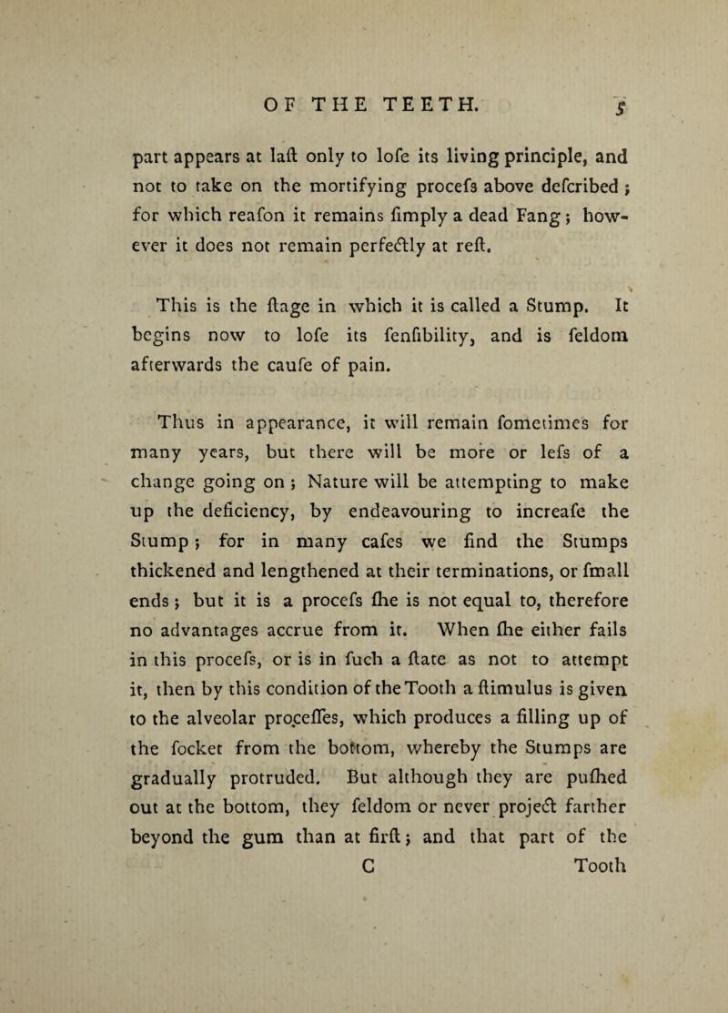 S part appears at laft only to lofe its living principle, and not to take on the mortifying procefs above defcribed ; for which reafon it remains fimply a dead Fang ; how¬ ever it does not remain perfectly at reft. This is the ftage in which it is called a Stump. It begins now to lofe its fenfibility, and is feldorn afterwards the caufe of pain. Thus in appearance, it will remain fometimes for many years, but there will be more or lefs of a change going on ; Nature will be attempting to make up the deficiency, by endeavouring to increafe the Stump; for in many cafes we find the Stumps thickened and lengthened at their terminations, or fmall ends; but it is a procefs fhe is not equal to, therefore no advantages accrue from it. When fhe either fails in this procefs, or is in fuch a ftate as not to attempt it, then by this condition of the Tooth aftimulus is given to the alveolar proceftes, which produces a filling up of the focket from the bottom, whereby the Stumps are gradually protruded. But although they are pufhed out at the bottom, they feldorn or never projetft farther beyond the gum than at firft; and that part of the C Tooth