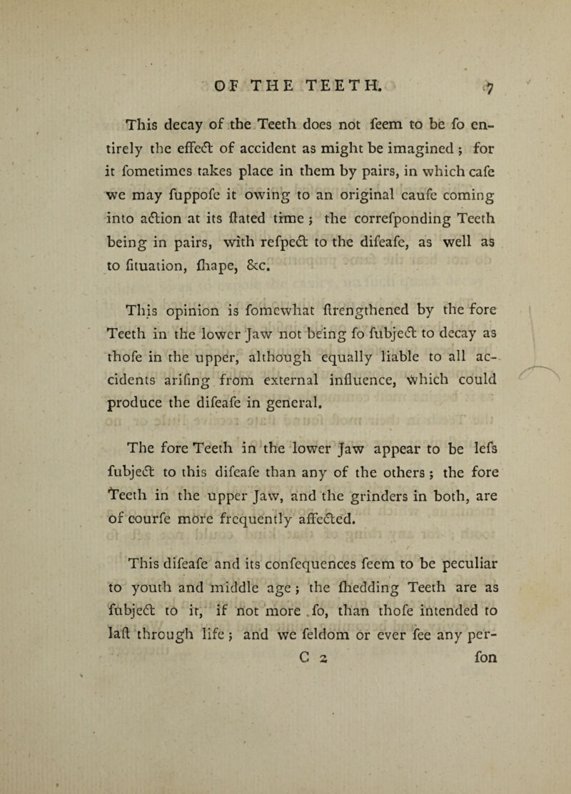 This decay of the Teeth does not feem to be fo en¬ tirely the effedt of accident as might be imagined ; for it fometimes takes place in them by pairs, in which cafe we may fuppofe it owing to an original caufe coming into adlion at its flated time ; the correfponding Teeth being in pairs, with refpedt to the difeafe, as well as to fituation, fliape, 8tc. This opinion is fomewhat {lengthened by the fore Teeth in the lower Jaw not being fo fubjedt to decay as thofe in the upper, although equally liable to all ac¬ cidents arifing from external influence, tohich could produce the difeafe in general. The fore Teeth in the lower Jaw appear to be lefs fubjedt to this difeafe than any of the others; the fore Teeth in the upper Jaw, and the grinders in both, are of courfe more frequently affedted. r This difeafe and its confequences feem to be peculiar 1 ■ t ( r N »* to youth and middle age j the fhedding Teeth are as fubjedt to it, if not more fo, than thofe intended to * . V laft through life ; and we feldom or ever fee any per- C 2 fon