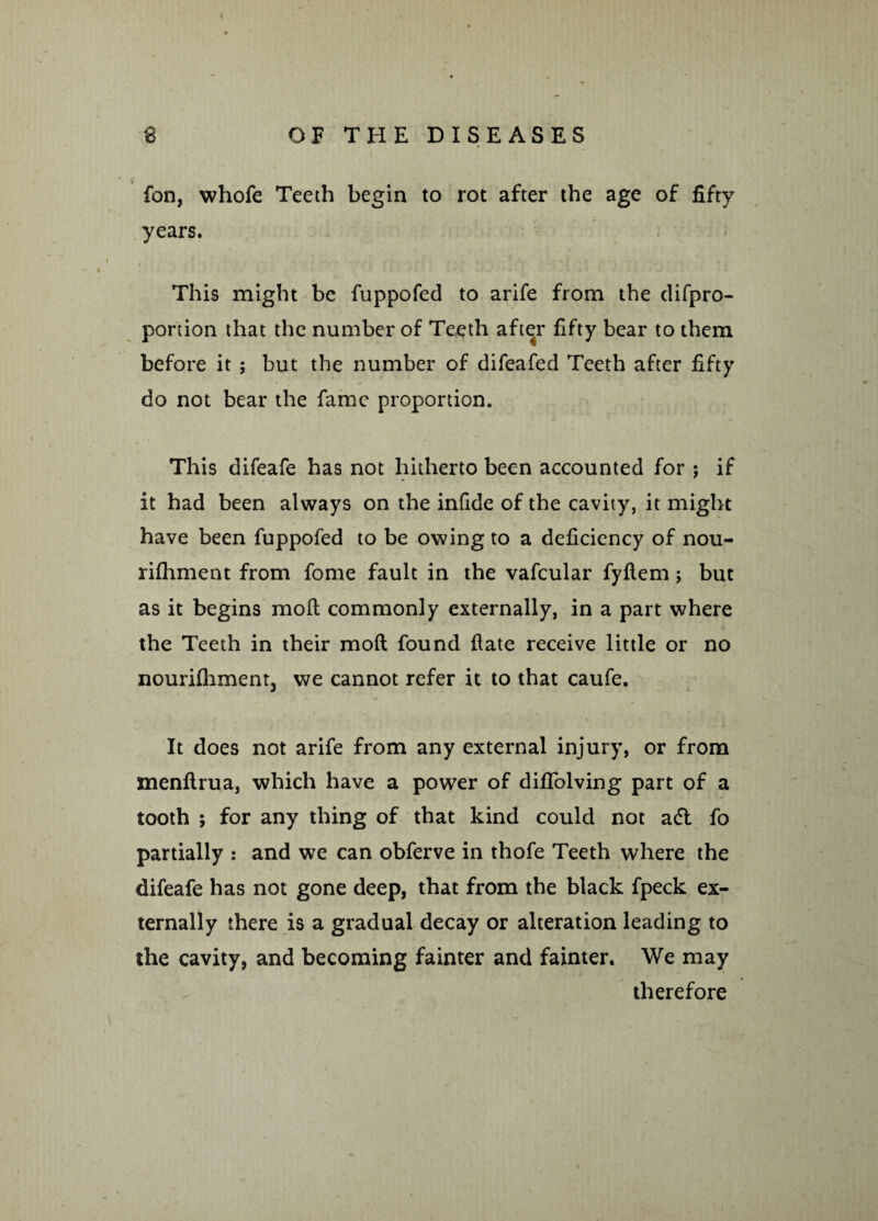 fon, whofe Teeth begin to rot after the age of fifty years. This might be fuppofed to arife from the difpro- portion that the number of Teeth after fifty bear to them before it ; but the number of difeafed Teeth after fifty do not bear the fame proportion. This difeafe has not hitherto been accounted for ; if it had been always on the infide of the cavity, it might have been fuppofed to be owing to a deficiency of nou- rifhment from fome fault in the vafcular fyftem; but as it begins molt commonly externally, in a part where the Teeth in their mod found fate receive little or no nouri(hment3 we cannot refer it to that caufe. It does not arife from any external injury, or from menftrua, which have a power of dififolving part of a tooth ; for any thing of that kind could not a<5t fo partially : and we can obferve in thofe Teeth where the difeafe has not gone deep, that from the black fpeck ex¬ ternally there is a gradual decay or alteration leading to the cavity, and becoming fainter and fainter. We may therefore