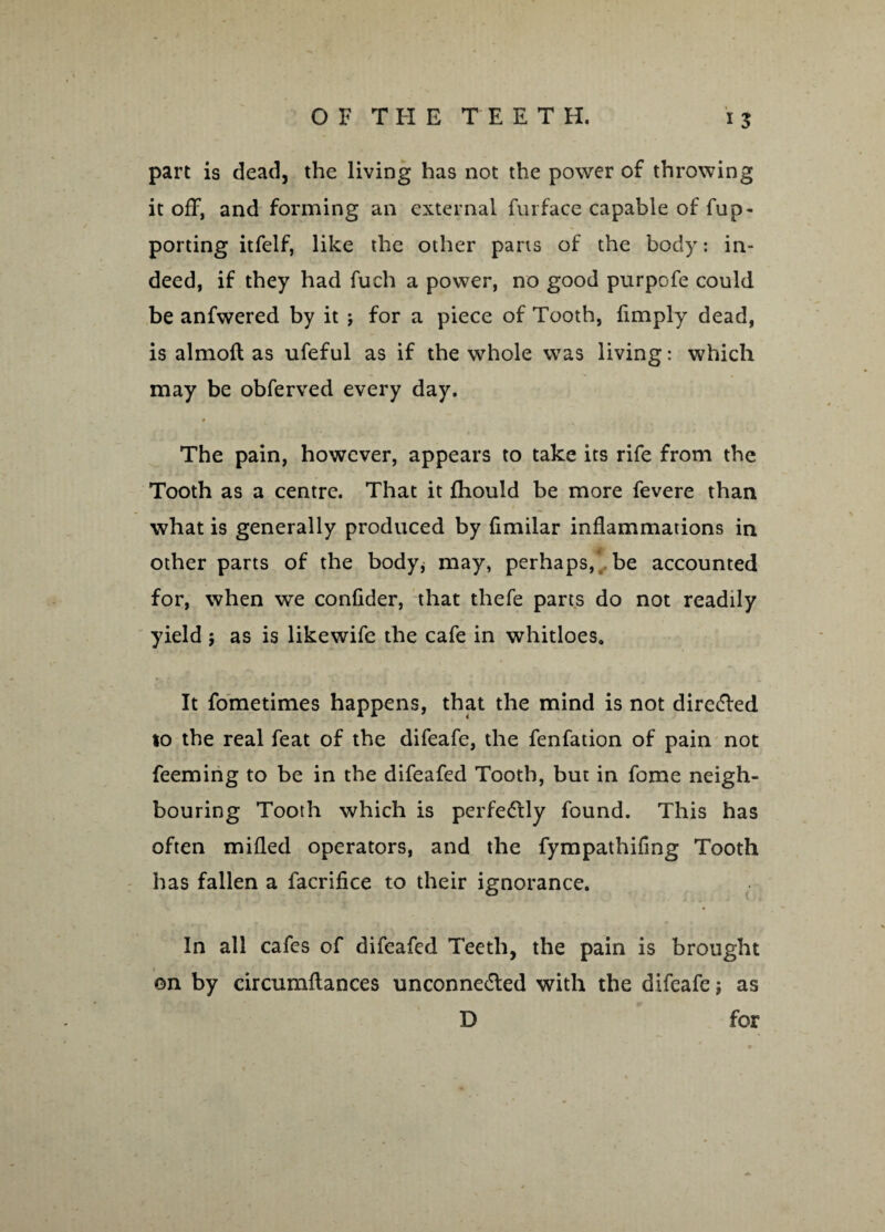 part is dead, the living has not the power of throwing it off, and forming an external furface capable of fup- porting itfelf, like the other parts of the body: in¬ deed, if they had fuch a power, no good purpofe could be anfwered by it j for a piece of Tooth, fimply dead, is almoft as ufeful as if the whole was living: which may be obferved every day. The pain, however, appears to take its rife from the Tooth as a centre. That it fhould be more fevere than what is generally produced by (imilar inflammations in other parts of the body, may, perhaps, be accounted for, when we confider, that thefe parts do not readily yield ; as is likewife the cafe in whitloes. It fometimes happens, that the mind is not directed to the real feat of the difeafe, the fenfation of pain not Teeming to be in the difeafed Tooth, but in fome neigh¬ bouring Tooth which is perfectly found. This has often milled operators, and the fympathifing Tooth has fallen a facrifice to their ignorance. In all cafes of difeafed Teeth, the pain is brought on by circumftances unconnected with the difeafe; as D for