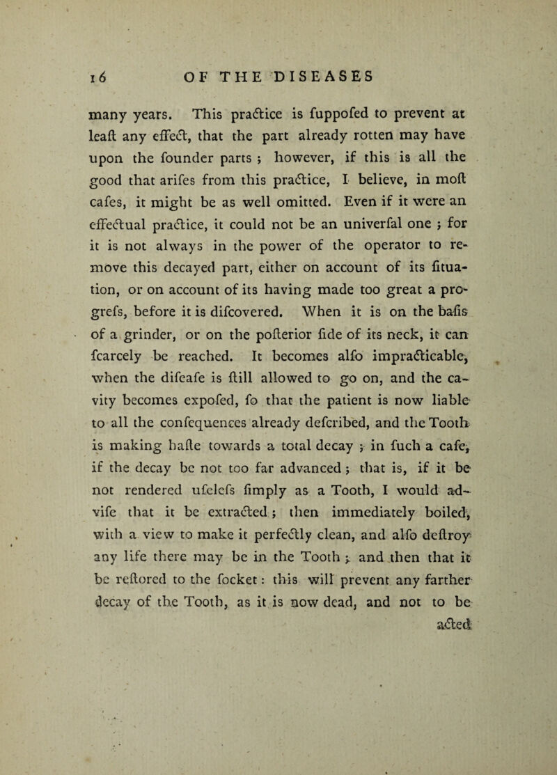 many years. This practice is fuppofed to prevent at lead any effect, that the part already rotten may have upon the founder parts ; however, if this is all the good that arifes from this practice, I believe, in mod cafes, it might be as well omitted. Even if it were an effectual practice, it could not be an univerfal one $ for it is not always in the power of the operator to re¬ move this decayed part, either on account of its fitua- tion, or on account of its having made too great a pro- grefs, before it is difcovered. When it is on the balls of a grinder, or on the poderior lide of its neck, it can fcarcely be reached. It becomes alfo impracticable, when the difeafe is dill allowed to go on, and the ca¬ vity becomes expofed, fo that the patient is now liable to all the confequences already defcribed, and the Tooth is making hade towards a total decay ; in fuch a cafe, if the decay be not too far advanced; that is, if it be not rendered ufelefs limply as a Tooth, I would ad- vife that it be extracted; then immediately boiled, with a view to make it perfectly clean, and alfo dedroy any life there may be in the Tooth ^ and then that it be redored to the focket: this wilt prevent any farther decay of the Tooth, as it is now dead, and not to be aCted;