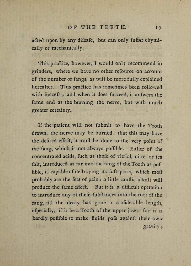 a&ed upon by any difeafe, but can only fuffisr chymi- cally or mechanically. This pra&ice, however, I would only recommend in grinders, where we have no other refource on account of the number of fangs, as will be more fully explained hereafter. This practice has fometimes been followed with fuccefs ; and when it does fucceed, it anfwers the fame end as the burning the nerve, but with much greater certainty. If the patient will not fubmit to have the Tooth drawn, the nerve may be burned: that this may have the defired effect, it mud be done to the very point of the fang, which is not always poffible. Either of the concentrated acids, fuch as thofe of vitriol, nitre, or fea fait, introduced as far into the fang of the Tooth as pof¬ fible, is capable of dedroying its foft parts, which mod probably are the feat of pain: a little cauftic alkali will produce the fame effecT. But it is a difficult operation to introduce any of thefe fubdances into the root of the fang, till the decay has gone a confiderable length, efpecially, if it be a Tooth of the upper jaw; for it is hardly poffible to make duids pafs againd their own gravity $