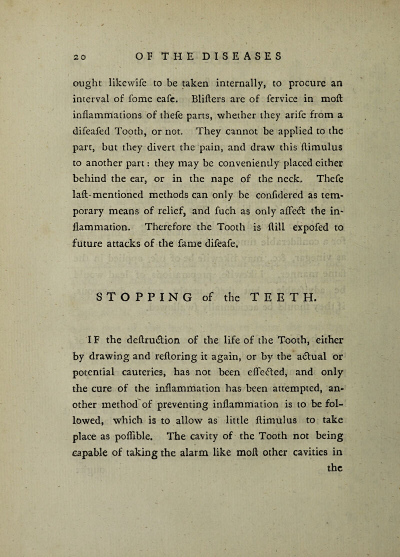 </ ought likewife to be taken internally, to procure an interval of fome eafe. Blifters are of fervice in mod inflammations of thefe parts, whether they arife from a difeafed Tooth, or not. They cannot be applied to the part, but they divert the pain, and draw this flimulus to another part: they may be conveniently placed either behind the ear, or in the nape of the neck. Thefe laft-mentioned methods can only be confidered as tem¬ porary means of relief, and fuch as only afFe<£f the in¬ flammation. Therefore the Tooth is flill expofed to future attacks of the fame difeafe. STOPPING of the TEETH. IF the deftru&ion of the life of the Tooth, either by drawing and refloring it again, or by the adtual or potential cauteries, has not been effe&ed, and only the cure of the inflammation has been attempted, an¬ other method of preventing inflammation is to be fol¬ lowed, which is to allow as little flimulus to take place as poflible. The cavity of the Tooth not being capable of taking the alarm like moft other cavities in the