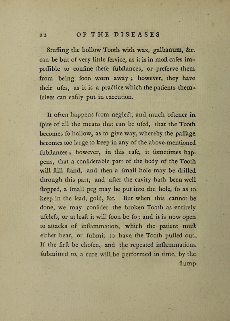 Stuffing the hollow Tooth with wax, galbanum, Sec. can be but of very little fervice, as it is in mofl cafes im- poffible to confine thefe fubflances, or preferve them from being foon worn away however, they have their ufes, as it is a pra<5lice which the patients them- felves can eafily put in execution. It often happens from neglefl, and much oftener in fpite of all the means that can be ufed, that the Tooth becomes fo hollow, as to give way, whereby the pafTage becomes too large to keep in any of the above-mentioned fubflances ; however, in this cafe, it fometimes hap¬ pens, that a confiderable part of the body of the Tooth will flill Hand, and then a fmall hole may be drilled through this part, and after the cavity hath been welL flopped, a fmall peg may be put into the hole, fo as to keep in the lead, gold, See. But when this cannot be done, we may confider the broken Tooth as entirely ufelefs, or at lead it will foon be fo; and it is now open to attacks of inflammation, which the patient mufl either bear, or fubmit to have the Tooth pulled our,. If the firft be chofen, and the repeated inflammations, fubmitted to, a cure will be performed in time, by the