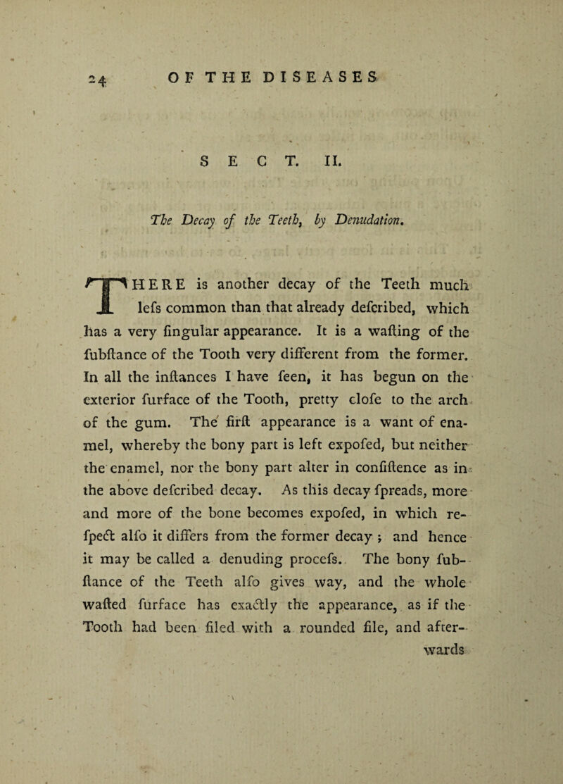 SECT. II. The Decay of the Teeth, by Denudation. HERE is another decay of the Teeth much JL lefs common than that already defcribed, which has a very fingular appearance. It is a wafting of the fubftance of the Tooth very different from the former. In all the inftances I have feen, it has begun on the exterior furface of the Tooth, pretty clofe to the arch of the gum. The firft appearance is a want of ena¬ mel, whereby the bony part is left expofed, but neither the enamel, nor the bony part alter in confidence as in- / r / the above defcribed decay. As this decay fpreads, more and more of the bone becomes expofed, in which re- fpedt alfo it differs from the former decay ; and hence it may be called a denuding procefs. The bony fub¬ ftance of the Teeth alfo gives way, and the whole wafted furface has exaffly the appearance, as if the* Tooth had been filed with a rounded file, and after¬ wards