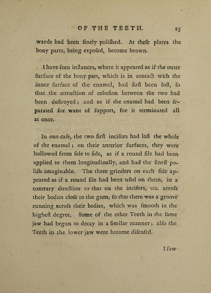 wards had been finely polifhed. At thefe places the bony parts, being expofed, become brown. I have feen inftances, where it appeared as if the outer furface of the bony part, which is in contact with the inner furface of the enamel, had firft: been loft, fo that the attraction of cohefton between the two had been deftroyed ; and as if the enamel had been fe- parated for want of fupport, for it terminated all at once. j In one cafe, the two firft; incifors had loft the whole of the enamel ; on their anterior furfaces, they were hollowed from fide to fide, as if a round file had been applied to them longitudinally, and had the fmeft po- lifh imaginable. The three grinders on each fide ap¬ peared as if a round file had been ufed on them, in a contrary direction to that on the incifors, viz. acrofs their bodies clofe to the gum, fo that there was a groove running acrofs their bodies, which was fmooth in the higheft degree. Some of the other Teeth in the fame jaw had begun to decay in a fimilar manner; alfo the Teeth in the lower jaw were become difeafed. I faw •