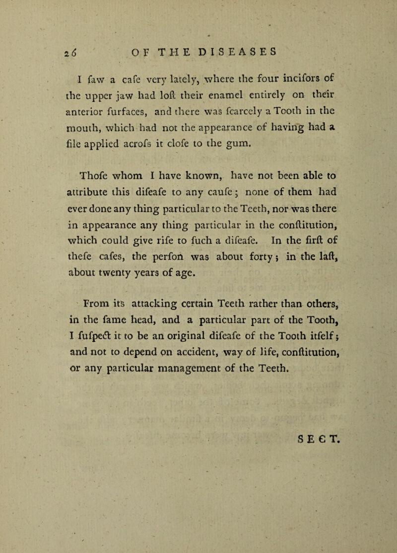 I faw a cafe very lately, where the four incifors of the upper jaw had loft their enamel entirely on their anterior furfaces, and there was fcarcely a Tooth in the mouth, which had not the appearance of having had a file applied acrofs it clofe to the gum. i i Thofe whom I have known, have not been able to attribute this difeafe to any caufe; none of them had ever done any thing particular to the Teeth, nor was there in appearance any thing particular in the conftitution, which could give rife to fuch a difeafe. In the firfl of thefe cafes, the perfon was about forty *, in the laft, about twenty years of age. From its attacking certain Teeth rather than others, % in the fame head, and a particular part of the Tooth, I fufped it to be an original difeafe of the Tooth itfelf; and not to depend on accident, way of life, conftitution, or any particular management of the Teeth.