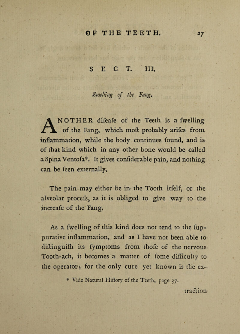 S E .C T. IIE Swelling of tie Fang. AN O T HER difeafe of the Teeth is a fwelling of the Fang, which moft probably arifes from inflammation, while the body continues found, and is of that kind which in any other bone would be called a Spina Ventofa*. It gives confiderable pain, and nothing can be feen externally. The pain may either be in the Tooth itfelf, or the alveolar procefs, as it is obliged to give way to the increafe of the Fang. As a fwelling of this kind does not tend to the fup- purative inflammation* and as I have not been able to diftinguifh its fymptoms from thofe of the nervous Tooth-ach, it becomes a matter of fome difficulty to the operator; for the only cure yet known is the ex- * Vide Natural Hiftory of the Teeth, page 37, traftion t