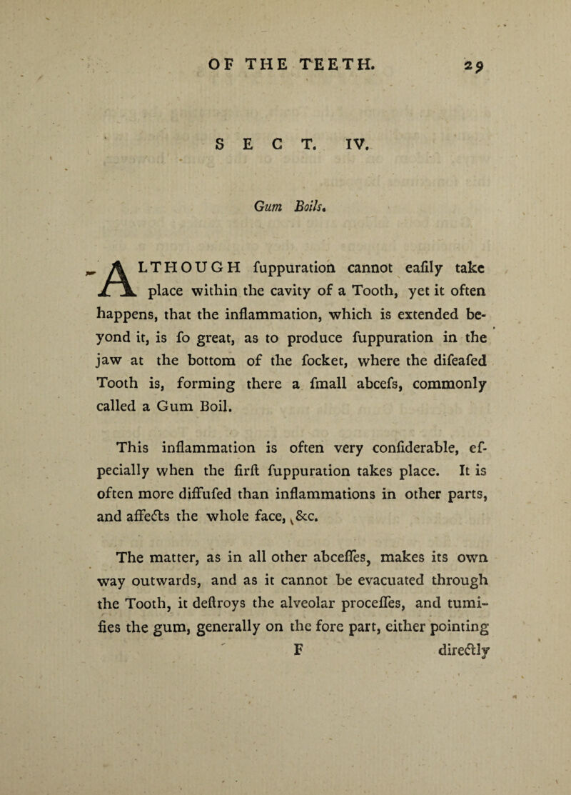 *9 SECT. IV. Gum Boils. r A LTHOUGH fuppuration cannot eafily take jljl place within the cavity of a Tooth, yet it often happens, that the inflammation, which is extended be¬ yond it, is fo great, as to produce fuppuration in the jaw at the bottom of the focket, where the difeafed Tooth is, forming there a fmall abcefs, commonly called a Gum Boil. This inflammation is often very confiderable, ef- pecially when the firfl; fuppuration takes place. It is often more diffufed than inflammations in other parts, and affe<5ts the whole face, v&c. The matter, as in all other abcefles, makes its own way outwards, and as it cannot be evacuated through the Tooth, it deftroys the alveolar procefles, and mini¬ fies the gum, generally on the fore part, either pointing F directly