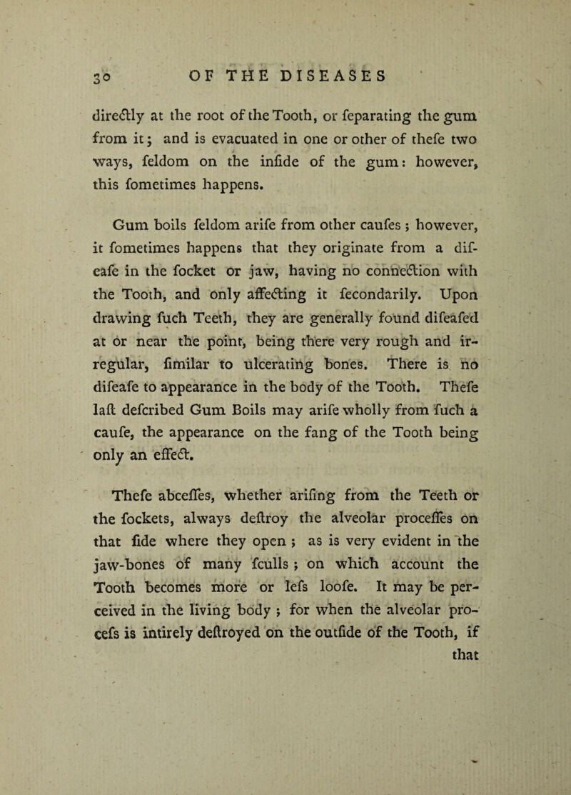 dire&ly at the root of the Tooth, or feparating the gum from it; and is evacuated in one or other of thefe two ways, feldom on the infide of the gum: however, this fometimes happens. Gum boils feldom arife from other caufes ; however, it fometimes happens that they originate from a dif- eafe in the focket or jaw, having no connection with the Tooth, and only afFe&ing it fecondarily. Upon drawing fuch Teeth, they are generally found difeafed at or near the point, being there very rough and ir¬ regular, fimilar to ulcerating bones. There is no difeafe to appearance in the body of the Tooth. Thefe laft defcribed Gum Boils may arife wholly from fuch a caufe, the appearance on the fang of the Tooth being only an effeCt. Thefe abcefles, whether arifing from the Teeth or the fockets, always deftroy the alveolar procefles on that fide where they open ; as is very evident in the jaw-bones of many fculls ; on which account the Tooth becomes more or lefs loofe. It may be per¬ ceived in the living body ; for when the alveolar pro- cefs is intirely deftroyed on the outlide of the Tooth, if that