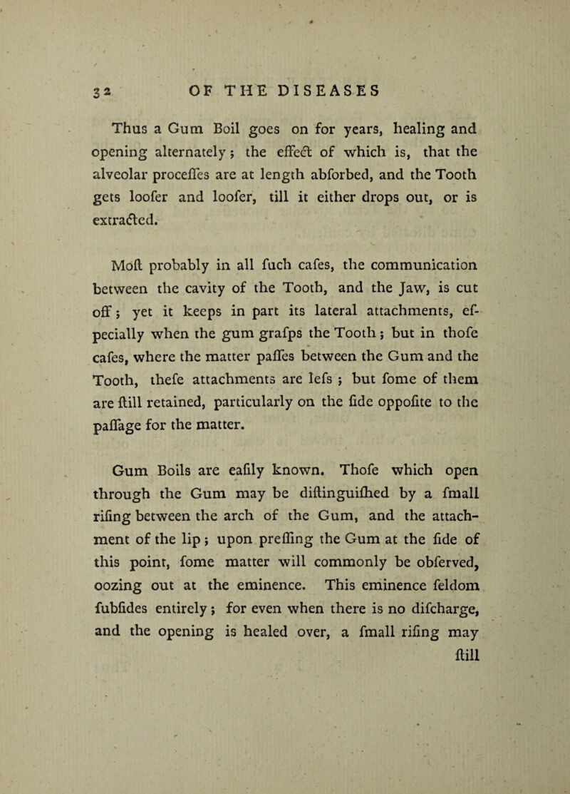 Thus a Ginn Boil goes on for years, healing and opening alternately; the effect of which is, that the alveolar proceffes are at length abforbed, and the Tooth gets loofer and loofer, till it either drops out, or is extracted. Moft probably in all fuch cafes, the communication between the cavity of the Tooth, and the Jaw, is cut off 5 yet it keeps in part its lateral attachments, ef- pecially when the gum grafps the Tooth; but in thofe cafes, where the matter paffes between the Gum and the Tooth, thefe attachments are lefs ; but fome of them are {till retained, particularly on the fide oppolite to the paffage for the matter. Gum Boils are eafily known. Thofe which open through the Gum may be diftinguifhed by a fmall riling between the arch of the Gum, and the attach¬ ment of the lip ; upon prelling the Gum at the fide of this point, fome matter will commonly be obferved, oozing out at the eminence. This eminence feldom fublides entirely 5 for even when there is no difcharge, and the opening is healed over, a fmall riling may Hill