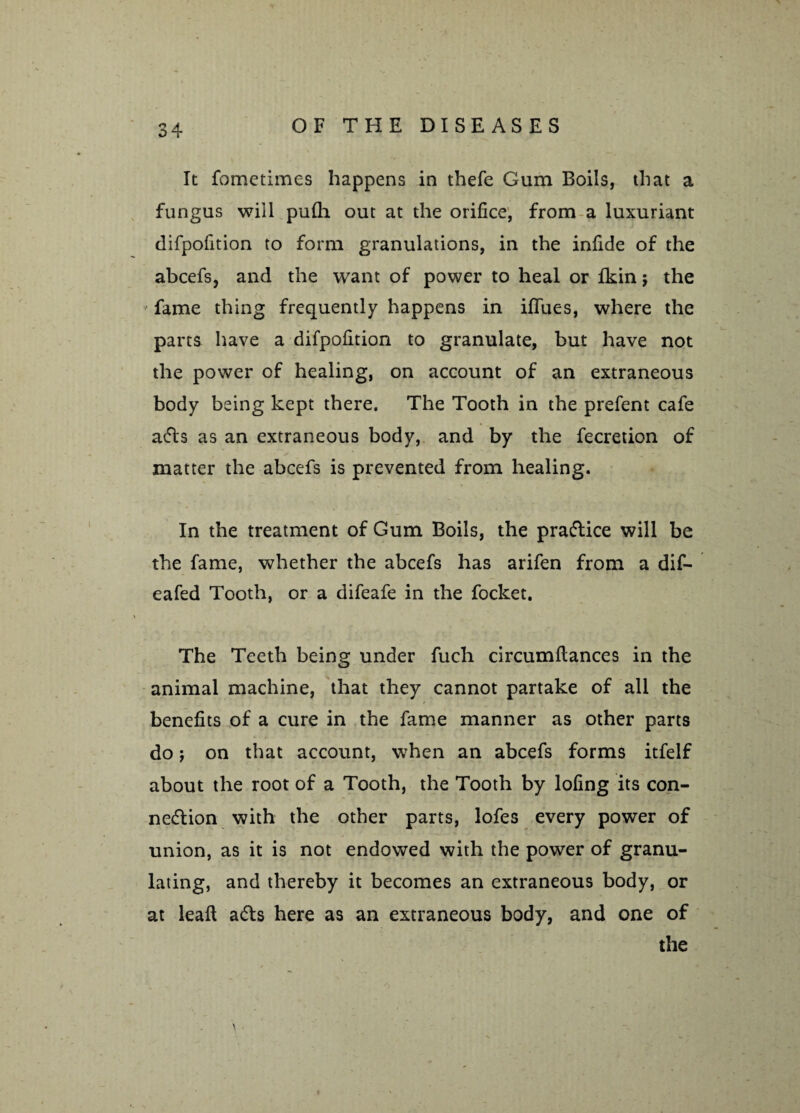 It fometimes happens in thefe Gum Boils, that a fungus will pu(h out at the orifice, from a luxuriant difpofition to form granulations, in the infide of the abcefs, and the want of power to heal or fkin $ the fame thing frequently happens in ififues, where the parts have a difpofition to granulate, but have not the power of healing, on account of an extraneous body being kept there. The Tooth in the prefent cafe aCts as an extraneous body, and by the fecretion of matter the abcefs is prevented from healing. In the treatment of Gum Boils, the practice will be the fame, whether the abcefs has arifen from a dif- eafed Tooth, or a difeafe in the focket. The Teeth being under fuch circumflances in the animal machine, that they cannot partake of all the benefits of a cure in the fame manner as other parts do; on that account, when an abcefs forms itfelf about the root of a Tooth, the Tooth by lofing its con¬ nection with the other parts, lofes every power of union, as it is not endowed with the power of granu¬ lating, and thereby it becomes an extraneous body, or at leal! aCts here as an extraneous body, and one of the