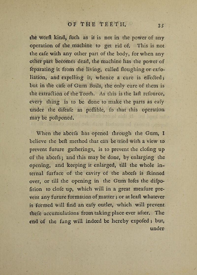 the worft kind, fuch as it is not in the power of any operation of the machine to get rid of. This is not the cafe with any other part of the body, for when any other part becomes dead, the machine has the power of feparating it from the living, called Houghing or exfo¬ liation, and expelling it, whence a cure is effected; but in the cafe of Gum Boils, the only cure of them is the extradition of the Tooth. As this is the laft refource, every thing is to be done to make the parts as eafy under the difeafe as poflible, fo that this operation may be poftponed. When the abcefs has opened through the Gum, I believe the beft method that can be tried with a view to prevent future gatherings, is to prevent the doling up of the abcefs; and this may be done, by enlarging the opening, and keeping it enlarged, till the whole in¬ ternal furface of the cavity of the abcefs is fkinned over, or till the opening in the Gum lofes the difpo- fition to clofe up, which will in a great meafure pre¬ vent any future formation of matter ; or at lead; whatever is formed will find an eafy outlet, which will prevent thefe accumulations from taking place ever after. The end of the fang will indeed be hereby expofed ; but, under