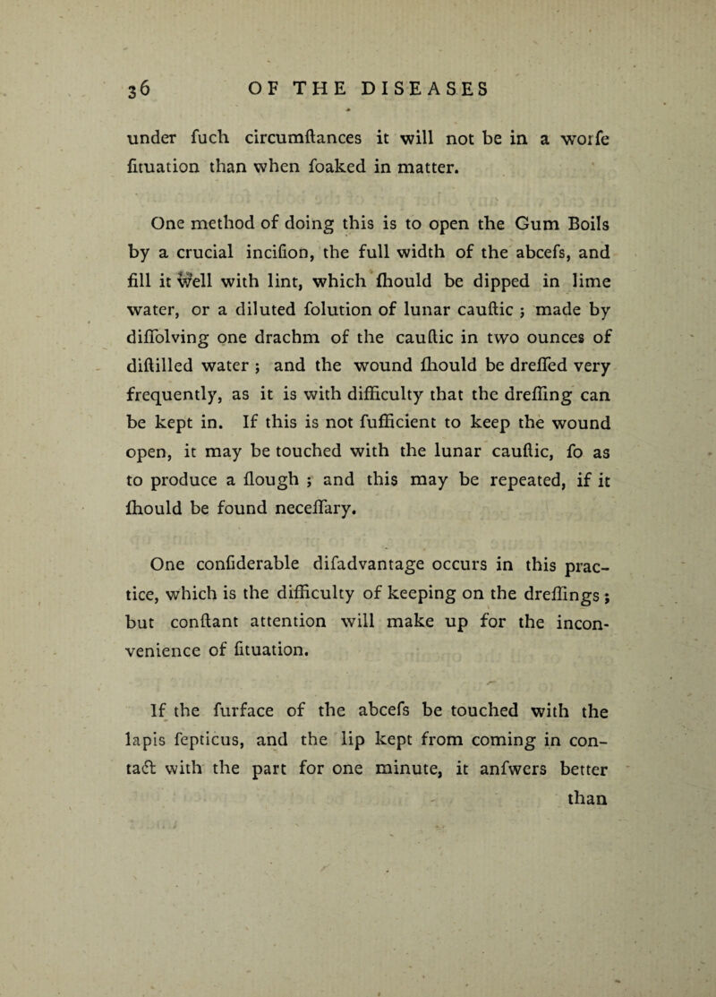 under fuch circumftances it will not be in a worfe fituation than when foaked in matter. One method of doing this is to open the Gum Boils by a crucial incifion, the full width of the abcefs, and fill it well with lint, which (hould be dipped in lime water, or a diluted folution of lunar cauftic ; made by difiolving one drachm of the cauftic in two ounces of diftilled water ; and the wound fhould be dreffed very frequently, as it is with difficulty that the areffing can be kept in. If this is not fufficient to keep the wound open, it may be touched with the lunar cauftic, fo as to produce a flough ; and this may be repeated, if it ffiould be found necefiary. One confiderable difadvantage occurs in this prac¬ tice, which is the difficulty of keeping on the dreffings ; but conftant attention will make up for the incon¬ venience of fituation. If the furface of the abcefs be touched with the lapis fepticus, and the lip kept from coming in con- tad with the part for one minute, it anfwers better than