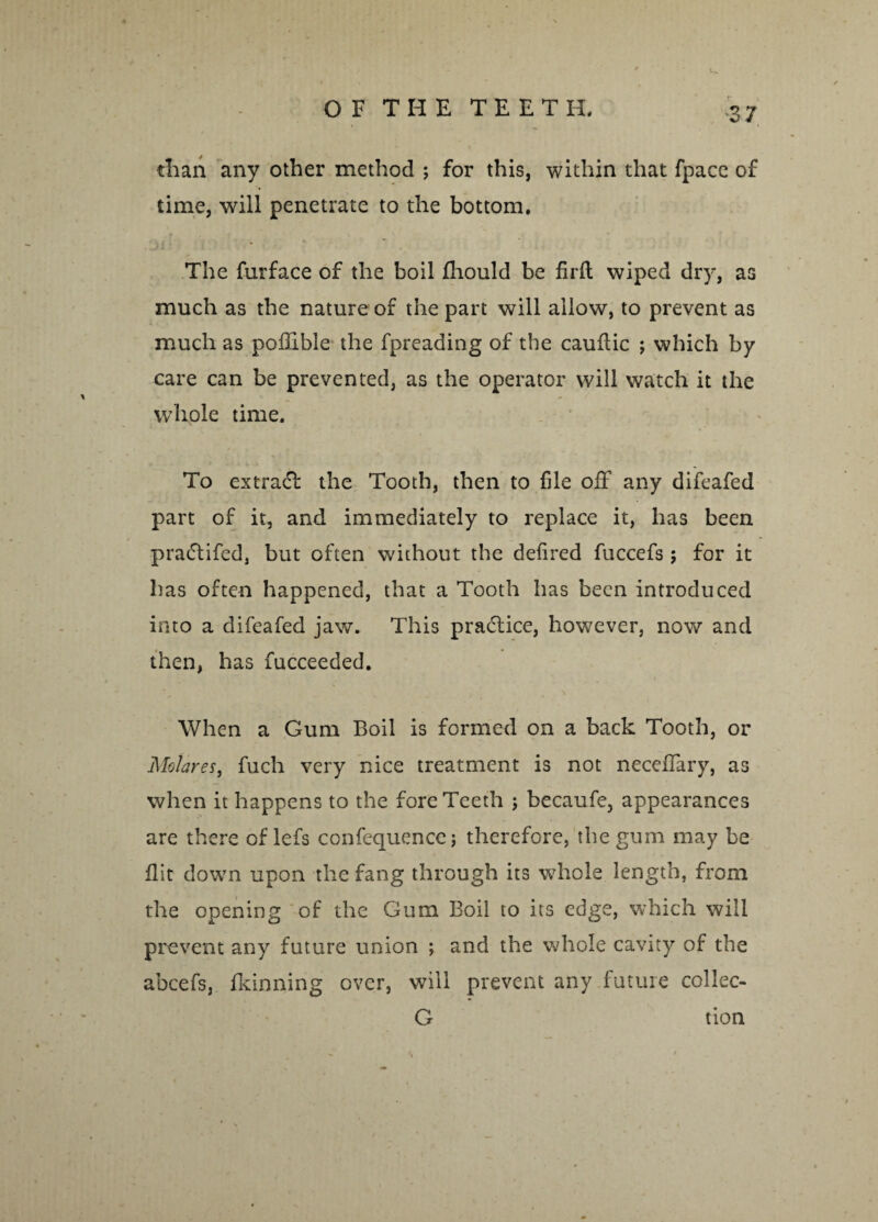 ■37 than any other method ; for this, within that fpacc of time, will penetrate to the bottom. The furface of the boil fhould be firft wiped dry, as much as the nature of the part will allow, to prevent as much as pofllble the fpreading of the cauftic ; which by care can be prevented, as the operator will watch it the whole time. To extract the Tooth, then to file off any difeafed part of it, and immediately to replace it, has been praftifed, but often without the deflred fuccefs; for it has often happened, that a Tooth has been introduced into a difeafed jaw. This practice, however, now and then, has fucceeded. When a Gum Boil is formed on a back Tooth, or Molares, fuch very nice treatment is not neceflary, as when it happens to the fore Teeth j becaufe, appearances are there of lefs confequencc; therefore, the gum may be flit down upon the fang through its whole length, from the opening of the Gum Boil to its edge, which will prevent any future union ; and the whole cavity of the abcefs, fldnning over, will prevent any future collec- G tion