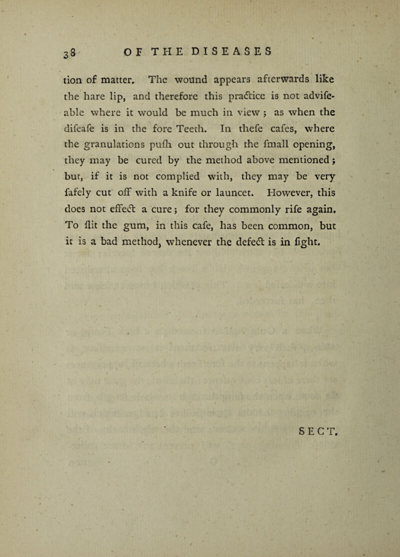 tion of matter. The wound appears afterwards like the hare lip, and therefore this practice is not advife- able where it would be much in view ; as when the difeafe is in the fore Teeth. In thefe cafes, where the granulations pufh out through the fmall opening, they may be cured by the method above mentioned; but, if it is not complied with, they may be very fafely cut off with a knife or launcet. However, this does not effeff a cure; for they commonly rife again. To flit the gum, in this cafe, has been common, but it is a bad method, whenever the defeat is in fight. SEC T.