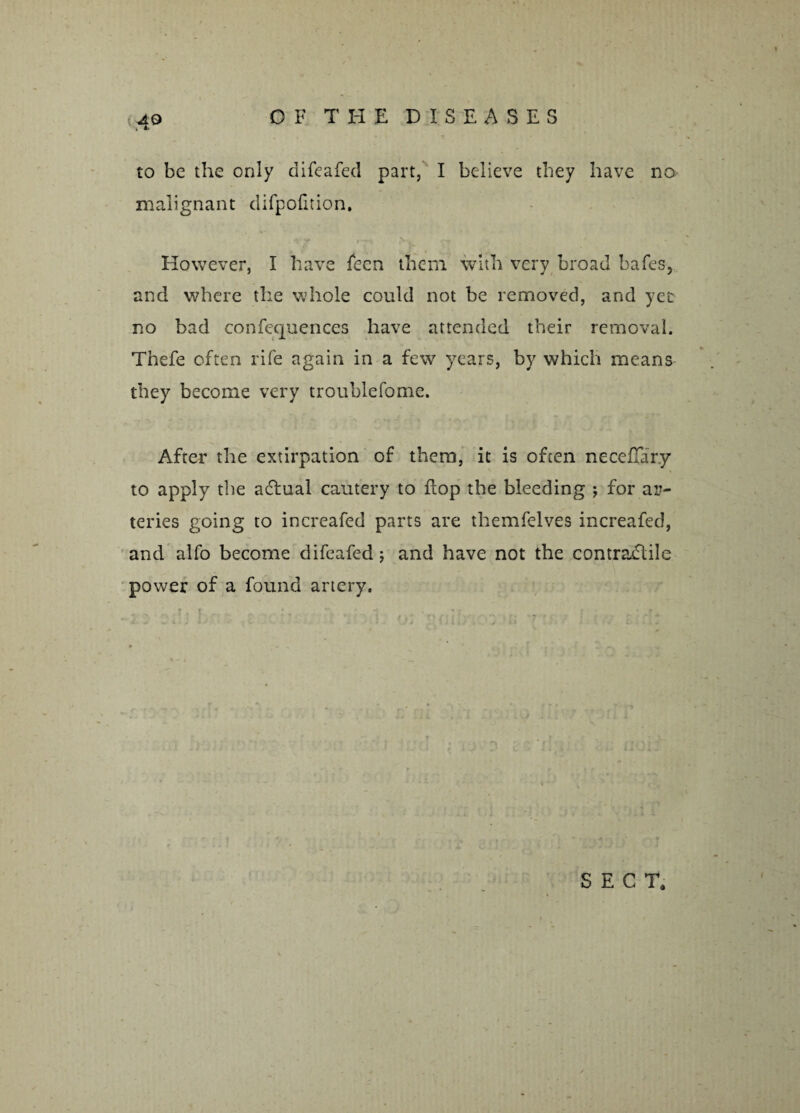 to be the only difeafed part, I believe they have no malignant difpofition. However, I have feen them with very broad bafes, and where the whole could not be removed, and yet no bad confequences have attended their removal. Thefe often rife again in a few years, by which means they become very troublefome. After the extirpation of them, it is often neceflar.y to apply the actual cautery to flop the bleeding ; for ar¬ teries going to increafed parts are themfelves increafed, and alfo become difeafed; and have not the contractile power of a found artery. SECT,