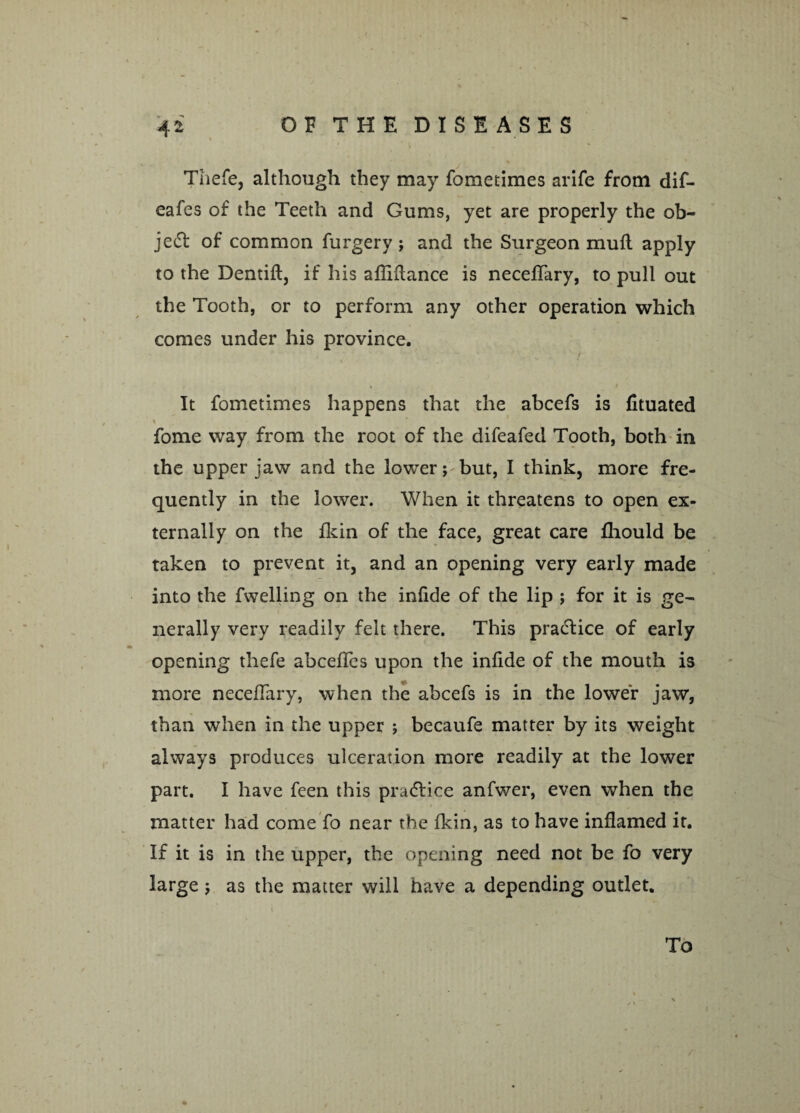 Thefe, although they may fometimes arife from dif- eafes of the Teeth and Gums, yet are properly the ob¬ ject of common furgery ; and the Surgeon mull apply to the Dentift, if his afliftance is neceffary, to pull out the Tooth, or to perform any other operation which comes under his province. / j t * / It fometimes happens that the abcefs is fituated fome way from the root of the difeafed Tooth, both in the upper jaw and the lower; but, I think, more fre¬ quently in the lower. When it threatens to open ex¬ ternally on the fkin of the face, great care fhould be taken to prevent it, and an opening very early made into the fwelling on the infide of the lip ; for it is ge¬ nerally very readily felt there. This practice of early opening thefe abcefles upon the infide of the mouth is more neceffary, when the abcefs is in the lower jaw, than when in the upper ; becaufe matter by its weight always produces ulceration more readily at the lower part. I have feen this pradlice anfwer, even when the matter had come fo near the fkin, as to have inflamed it. If it is in the upper, the opening need not be fo very large ; as the matter will have a depending outlet. To