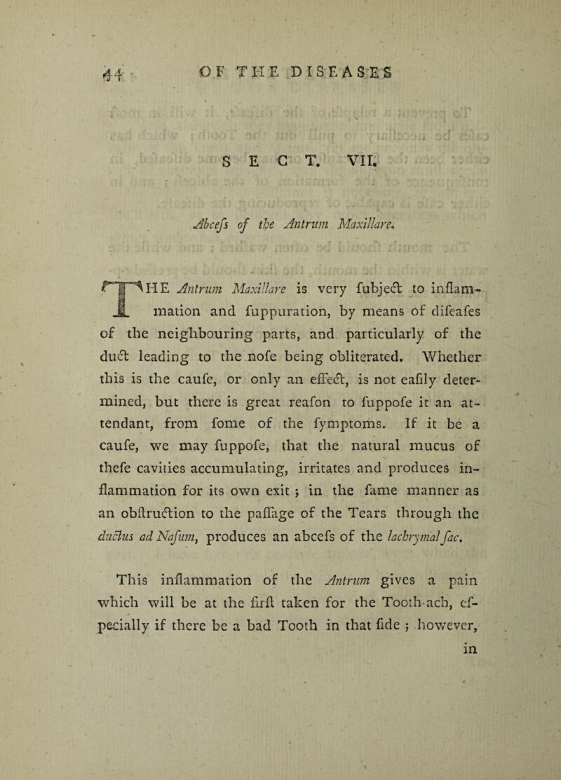 - SEC T. VII, Abcefs of the Antrum Maxillare. ri-^HE Antrum Maxillare is very fubjecT to inflam- JL illation and fuppuration, by means of difeafes of the neighbouring parts, and particularly of the du6t leading to the nofe being obliterated. Whether this is the caufe, or only an effect, is not eafily deter¬ mined, but there is great reafon to fuppofe it an at¬ tendant, from fome of the fymptoms. If it be a caufe, we may fuppofe, that the natural mucus of thefe cavities accumulating, irritates and produces in¬ flammation for its own exit j in the fame manner as an obftrucTion to the paffage of the Tears through the duclus ad Nafum, produces an abcefs of the lachrymal fac. This inflammation of the Antrum gives a pain which will be at the firlt taken for the Tooth-ach, ef- pecially if there be a bad Tooth in that fide ; however, in t