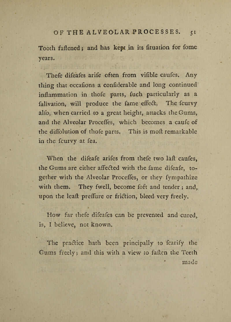 Tooth fattened j and has kept in its fituation for fome years. 4 f Thefe difeafes arife often from vifible caufes. Any thing that occattons a confiderable and long continued inflammation in thofe parts, fuch particularly as a falivation, will produce the fame effedt. The fcurvy alfo, when carried to a great height, attacks the Gums, and the Alveolar Procefles, which becomes a caufe of the diflblution of thofe parts. This is molt remarkable in the fcurvy at fea. When the difeafe arifes from thefe two latt caufes, the Gums are either affected with the fame difeafe, to¬ gether with the Alveolar Procefles, or they fympathize with them. They fwell, become foft and tender ; and, upon the lead preflure or friction, bleed very freely. i How far thefe difeafes can be prevented and cured, is, I believe, not known. v . The practice hath been principally to fcarify the Gums freely; and this with a view to fatten the Teeth ' made i