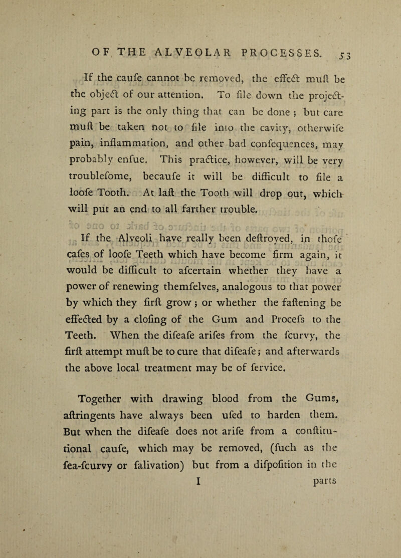 If the caufe cannot be removed, the effect muft be the object of our attention. To file down the project¬ ing part is the only thing that can be done ; but care muft be taken not to file into the cavity, otherwise pain, inflammation, and other bad confequences, may probably enfue. This practice, however, will be very troublefome, becaufe it will be difficult to file a 1 loofe Tooth. At laft the Tooth will drop out, which will put an end to all farther trouble. :>o‘ sao ot / i Co 6-ujizh 'zVuAo zhza cv: v * If the Alveoli have really been deftroyed, in thofe cafes of loofe Teeth which have become firm again, it would be difficult to afeertain whether they have a power of renewing themfelves, analogous to that power by which they firft grow ; or whether the fattening be efFe&ed by a doling of the Gum and Procefs to the Teeth. When the difeafe arifes from the feurvy, the firft attempt muft be to cure that difeafe; and afterwards the above local treatment may be of fervice. Together with drawing blood from the Gums, aftringents have always been ufed to harden them. But when the difeafe does not arife from a conftitu- tional caufe, which may be removed, (fuch as the I > . ® , fea-feurvy or falivation) but from a difpofition in the I parts