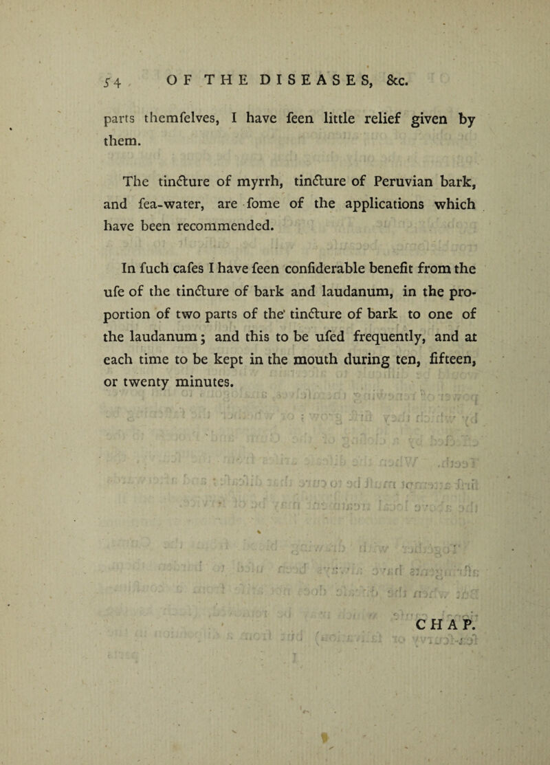 parts themfelves, I have feen little relief given by them. The tincture of myrrh, tindlure of Peruvian bark, and fea-water, are fome of the applications which have been recommended. In fuch cafes I have feen confiderable benefit from the ufe of the tincture of bark and laudanum, in the pro¬ portion of two parts of the’ tindlure of bark to one of the laudanum; and this to be ufed frequently, and at each time to be kept in the mouth during ten, fifteen, or twenty minutes. f r ■ ’ v 1 J i f t '■ c ' y.; z ;i-’Hi j;OI> i.rr.4 ■' r.• n.-fj