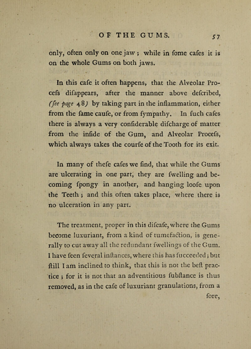 OF THE GUMS. 57 only, often only on one jaw ; while in fome cafes it is on the whole Gums on both jaws. In this cafe it often happens, that the Alveolar Pro- cefs difappears, after the manner above defcribed, (fee page 48,) by taking part in the inflammation, either from the fame caufe, or from fympathy. In fuch cafes there is always a very confiderable difcharge of matter from the infide of the Gum, and Alveolar Procefs, which always takes the courfe of the Tooth for its exit. In many of thefe cafes we find, that while the Gums are ulcerating in one part, they are fwelling and be¬ coming fpongy in another, and hanging loofe upon the Teeth j and this often takes place, where there is no ulceration in any part. The treatment, proper in this difeafe, where the Gums become luxuriant, from a kind of tumefaction, is gene¬ rally to cut away all the redundant fwellings of the Gum. I have feen feveral inftances, where this has fucceeded; but Hill I am inclined to think, that this is not the bed prac¬ tice ; for it is not that an adventitious fubftance is thus removed, as in the cafe of luxuriant granulations, from a fore,