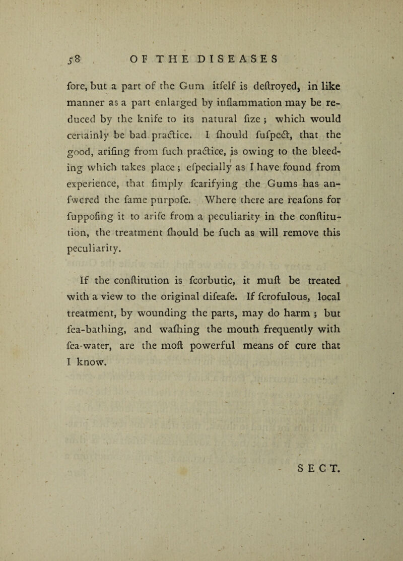 fore, but a part of the Gum itfelf is deftroyed, in like manner as a part enlarged by inflammation may be re¬ duced by the knife to its natural fize ; which would certainly be bad pra&ice. I fliould fufpedl, that the good, arifing from fuch pradtice, is owing to the bleed¬ ing which takes place ; efpecially as I have found from experience, that {imply fcarifying the Gums has an- fwered the fame purpofe. Where there are reafons for fuppofing it to arife from a peculiarity in the conftitu- tion, the treatment fliould be fuch as will remove this peculiarity. If the conflitution is fcorbutic, it mufl be treated with a view to the original difeafe. If fcrofulous, local treatment, by wounding the parts, may do harm *, but fea-bathing, and wafhing the mouth frequently with fea-water, are the mod powerful means of cure that I know. * - SECT. t