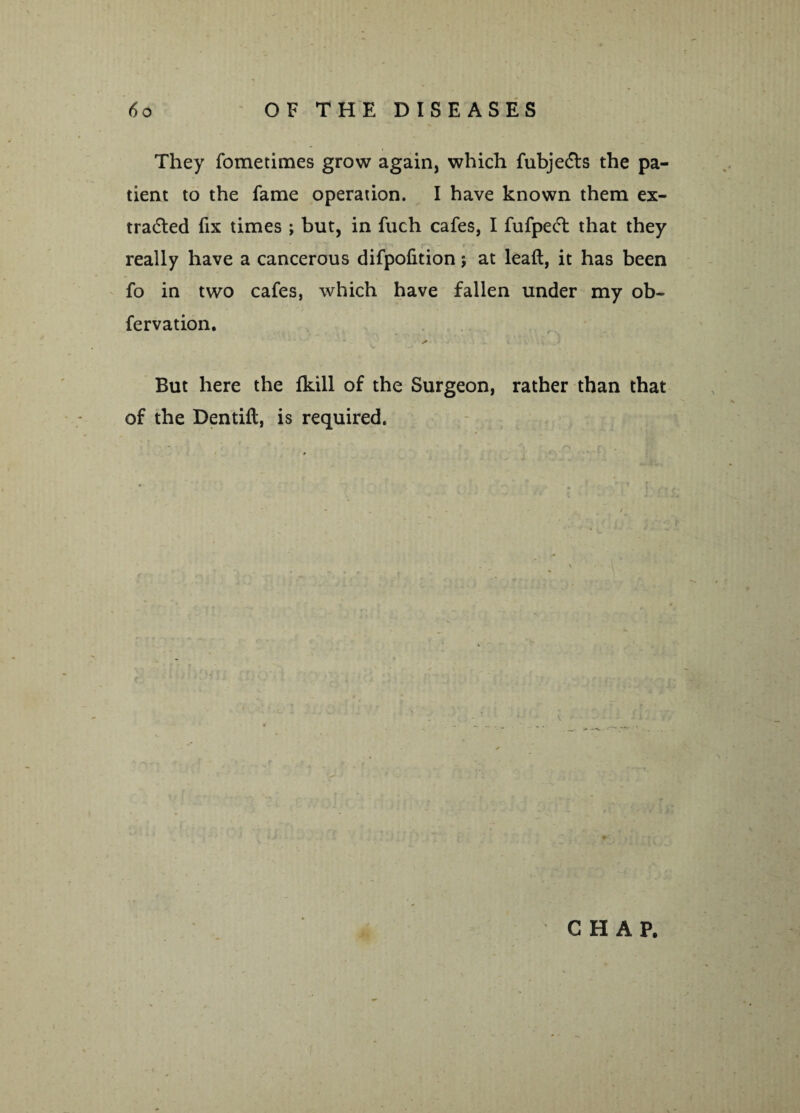 They fometimes grow again, which fubje&s the pa¬ tient to the fame operation. I have known them ex¬ tracted fix times ; but, in fuch cafes, I fufpeCt that they really have a cancerous difpofition; at leaft, it has been fo in two cafes, which have fallen under my ob- fervation. a But here the fkill of the Surgeon, rather than that of the Dentift, is required.