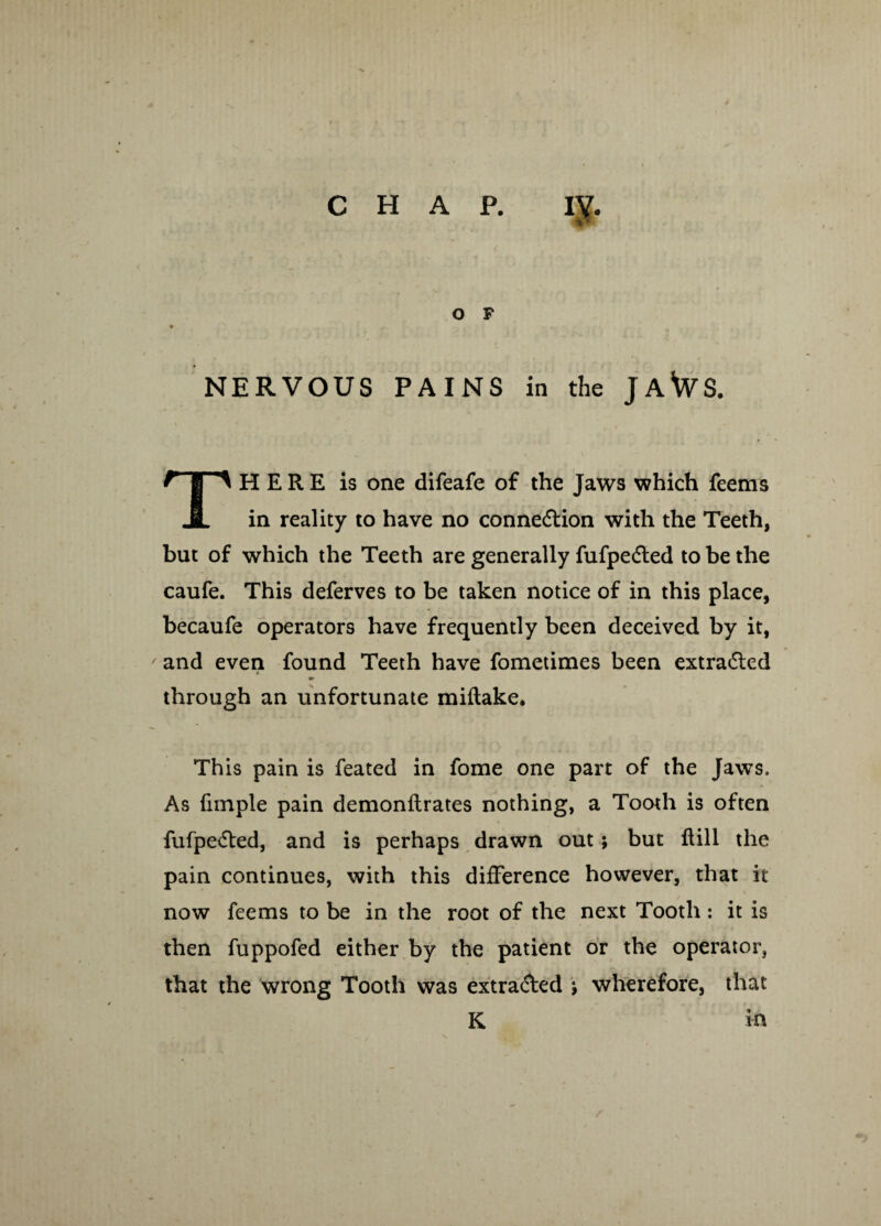 O F ♦ NERVOUS PAINS in the JaWs. THERE is one difeafe of the Jaws which feems in reality to have no connexion with the Teeth, but of which the Teeth are generally fufpedted to be the caufe. This deferves to be taken notice of in this place, becaufe operators have frequently been deceived by it, and even found Teeth have fometimes been extra6led through an unfortunate miftake. Th is pain is feated in fome one part of the Jaws. As fimple pain demonflrates nothing, a Tooth is often fufpe<5ted, and is perhaps drawn out; but ftill the pain continues, with this difference however, that it now feems to be in the root of the next Tooth: it is then fuppofed either by the patient or the operator, that the wrong Tooth was extra&ed j wherefore, that K in
