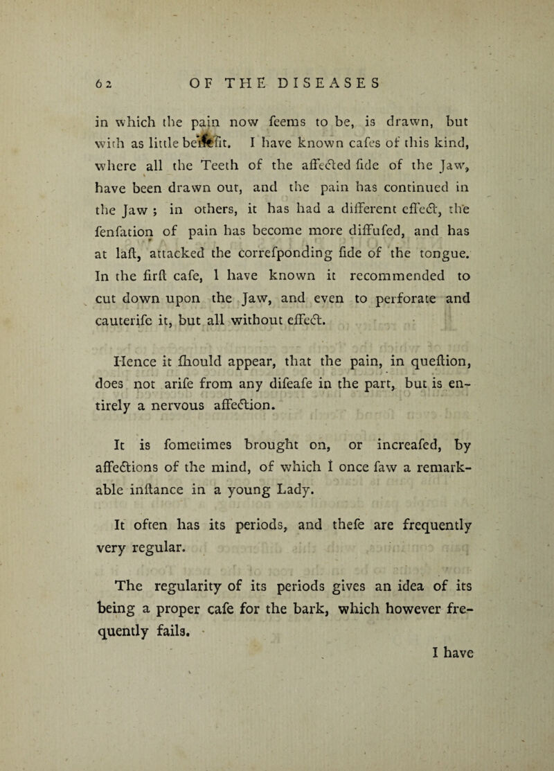 in which the pain now feems to be, is drawn, but with as little beifefit, I have known cafes of this kind, where all the Teeth of the affected fide of the Jaw% have been drawn out, and the pain has continued in the Jaw ; in others, it has had a different effedt, the fenfation of pain has become more diffufed, and has at lafl, attacked the correfponding fide of the tongue. In the firfl cafe, 1 have known it recommended to cut down upon the Jaw, and even to perforate and cauterife it, but all without effedt. Hence it fhould appear, that the pain, in queflion, does not arife from any difeafe in the part^ but is en¬ tirely a nervous affedtion. It is fometimes brought on, or increafed, by affedtions of the mind, of which 1 once faw a remark¬ able inltance in a young Lady. It often has its periods, and thefe are frequently very regular. The regularity of its periods gives an idea of its being a proper cafe for the bark, which however fre¬ quently fails. ' I have