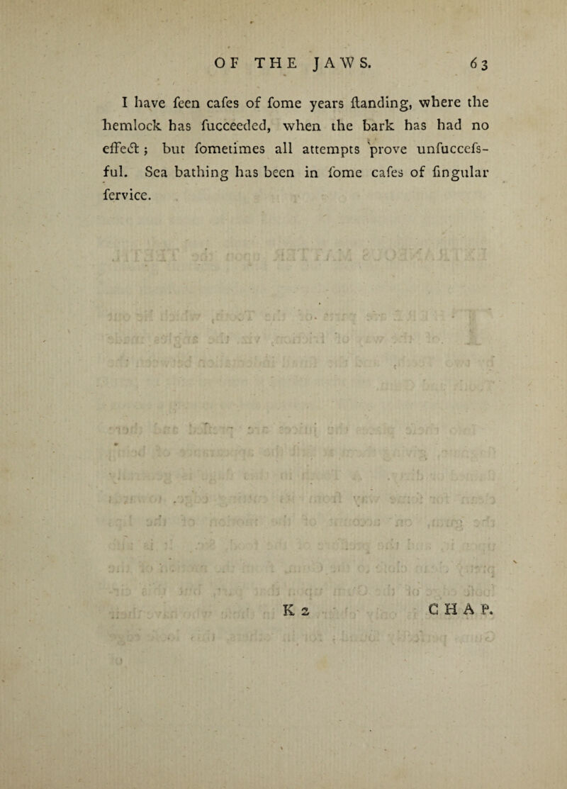r I have feen cafes of fome years Handing, where the hemlock has fucceeded, when the bark has had no effect j but fometimes all attempts prove unfuccefs- ful. Sea bathing has been in fome cafes of lingular fervice. K s C H A P.
