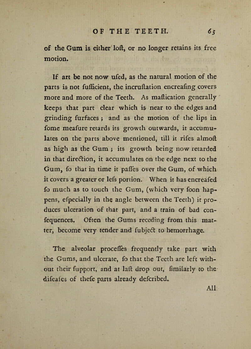 of the Gum is either loft, or no longer retains its free » motion. \ If art be not now ufed, as the natural motion of the * parts is not fufficient, the incruftation encreafing covers more and more of the Teeth. As maftication generally keeps that part clear which is near to the edges and grinding furfaces ; and as the motion of the lips in fome meafure retards its growth outwards, it accumu¬ lates on the parts above mentioned, till it rifes almoft as high as the Gum ; its growth being now retarded in that direiflion, it accumulates on the edge next to the Gum, fo that in time it pafles over the Gum, of which it covers a greater or lefs portion. When it has encreafed fo much as to touch the Gum, (which very foon hap¬ pens, efpecially in the angle between the Teeth) it pro¬ duces ulceration of that part, and a train of bad con- fequences. Often the Gums receding from this mat¬ ter, become very tender and fubjetft to hemorrhage. The alveolar procefles frequently take part with the Gums, and ulcerate, fo that the Teeth are left with¬ out their fupport, and at laft drop out, fimilarly to the- difeales of thefe parts already described. All: