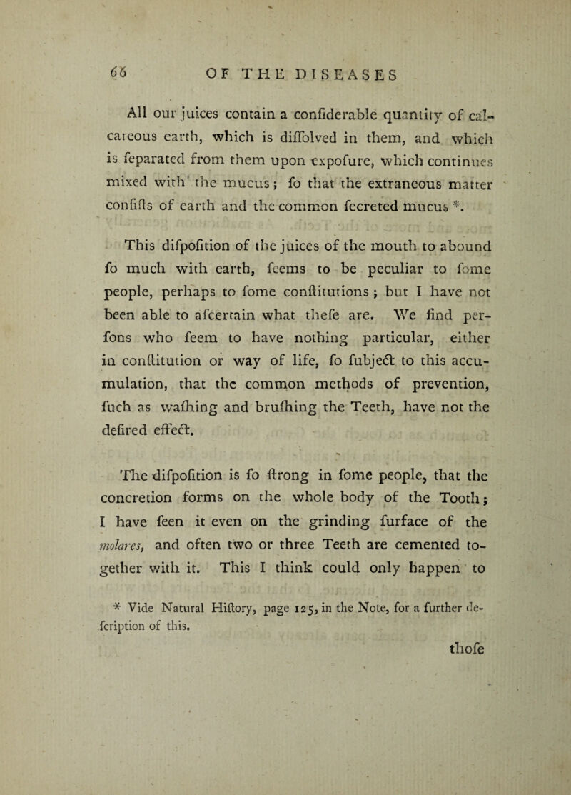 All our juices contain a confiderable quantity of cal¬ careous earth, which is dififolved in them, and which is feparated from them upon expofure, which continues mixed with the mucus; fo that the extraneous matter con fids of earth and the common fecreted mucus *. This difpofition of the juices of the mouth to abound fo much with earth, feems to be peculiar to fome people, perhaps to fome conftitutions; but I have not been able to afcertain what thefe are. We line! per- fons who feem to have nothing particular, either in conftitution or way of life, fo fubjedl to this accu¬ mulation, that the common methods of prevention, fuch as wafhing and brufhing the Teeth, have not the defired effecT. The difpofition is fo ftrong in fome people, that the concretion forms on the whole body of the Tooth; I have feen it even on the grinding furface of the moJares, and often two or three Teeth are cemented to¬ gether with it. This I think could only happen to * Vide Natural Hiftory, page 125, in the Note, for a further de- feription of this. thofe